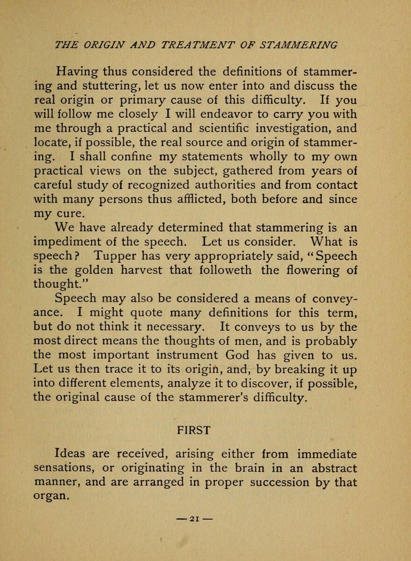 Having thus considered the definitions of stammer- ing and stuttering, let us now enter into and discuss the real origin or primary cause of this difficulty. If you will follow me closely I will endeavor to carry you with me through a practical and scientific investigation, and locate, if possible, the real source and origin of stammer- ing. I shall confine my statements wholly to my own practical views on the subject, gathered from years of careful study of recognized authorities and from contact with many persons thus afflicted, both before and since my cure. We have already determined that stammering is an impediment of the speech. Let us consider. What is speech ? Tupper has very appropriately said,  Speech is the golden harvest that followeth the flowering of thought. Speech may also be considered a means of convey- ance. I might quote many definitions for this term, but do not think it necessary. It conveys to us by the most direct means the thoughts of men, and is probably the most important instrument God has given to us. Let us then trace it to its origin, and, by breaking it up into different elements, analyze it to discover, if possible, the original cause of the stammerer's difficulty. FIRST Ideas are received, arising either from immediate sensations, or originating in the brain in an abstract manner, and are arranged in proper succession by that organ.