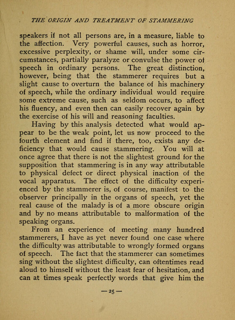 speakers if not all persons are, in a measure, liable to the affection. Very powerful causes, such as horror, excessive perplexity, or shame will, under some cir- cumstances, partially paralyze or convulse the power of speech in ordinary persons. The great distinction, however, being that the stammerer requires but a slight cause to overturn the balance of his machinery of speech, while the ordinary individual would require some extreme cause, such as seldom occurs, to affect his fluency, and even then can easily recover again by the exercise of his will and reasoning faculties. Having by this analysis detected what would ap- pear to be the weak point, let us now proceed to the fourth element and find if there, too, exists any de- ficiency that would cause stammering. You will at once agree that there is not the slightest ground for the supposition that stammering is in any way attributable to physical defect or direct physical inaction of the vocal apparatus. The effect of the difficulty experi- enced by the stammerer is, of course, manifest to the observer principally in the organs of speech, yet the real cause of the malady is of a more obscure origin and by no means attributable to malformation of the speaking organs. From an experience of meeting many hundred stammerers, I have as yet never found one case where the difficulty was attributable to wrongly formed organs of speech. The fact that the stammerer can sometimes sing without the slightest difficulty, can oftentimes read aloud to himself without the least fear of hesitation, and can at times speak perfectly words that give him the