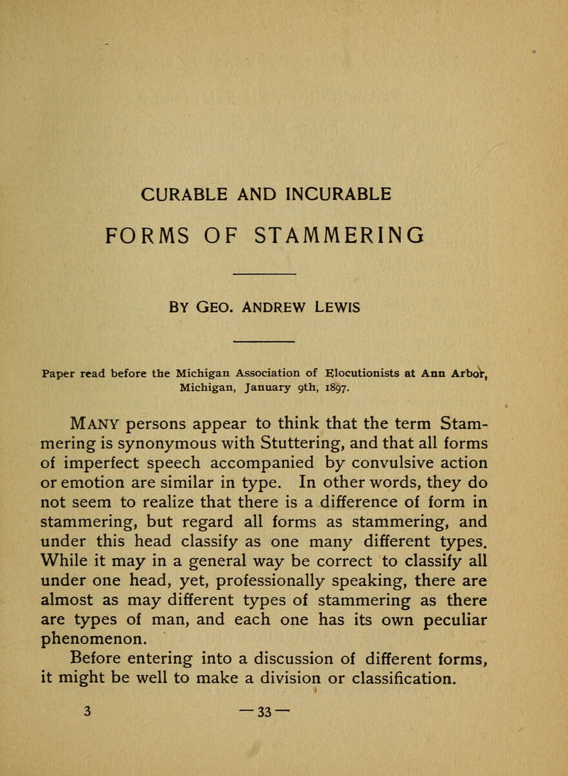 CURABLE AND INCURABLE FORMS OF STAMMERING BY Geo. ANDREW LEWIS Paper read before the Michigan Association of Elocutionists at Ann ArboV, Michigan, January 9th, 1897. Many persons appear to think that the term Stam- mering is synonymous with Stuttering, and that all forms of imperfect speech accompanied by convulsive action or emotion are similar in type. In other words, they do not seem to realize that there is a difference of form in stammering, but regard all forms as stammering, and under this head classify as one many different types. While it may in a general way be correct to classify all under one head, yet, professionally speaking, there are almost as may different types of stammering as there are types of man, and each one has its own peculiar phenomenon. Before entering into a discussion of different forms, it might be well to make a division or classification. 3 —33 —