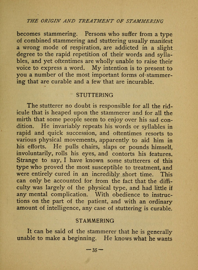 becomes stammering. Persons who suffer from a type of combined stammering and stuttering usually manifest a wrong mode of respiration, are addicted in a slight degree to the rapid repetition of their words and sylla- bles, and yet oftentimes are wholly unable to raise their voice to express a word. My intention is to present to you a number of the most important forms of stammer- ing that are curable and a few that are incurable. STUTTERING The stutterer no doubt is responsible for all the rid- icule that is heaped upon the stammerer and for all the mirth that some people seem to enjoy over his sad con- dition. He invariably repeats his words or syllables in rapid and quick succession, and oftentimes resorts to various physical movements, apparently to aid him in his efforts. He pulls chairs, slaps or pounds himself, involuntarily, rolls his eyes, and contorts his features. Strange to say, I have known some stutterers of this type who proved the most susceptible to treatment, and were entirely cured in an incredibly short time. This can only be accounted for from the fact that the diffi- culty was largely of the physical type, and had little if any mental complication. With obedience to instruc- tions on the part of the patient, and with an ordinary amount of intelligence, any case of stuttering is curable. STAMMERING It can be said of the stammerer that he is generally unable to make a beginning. He knows what he wants