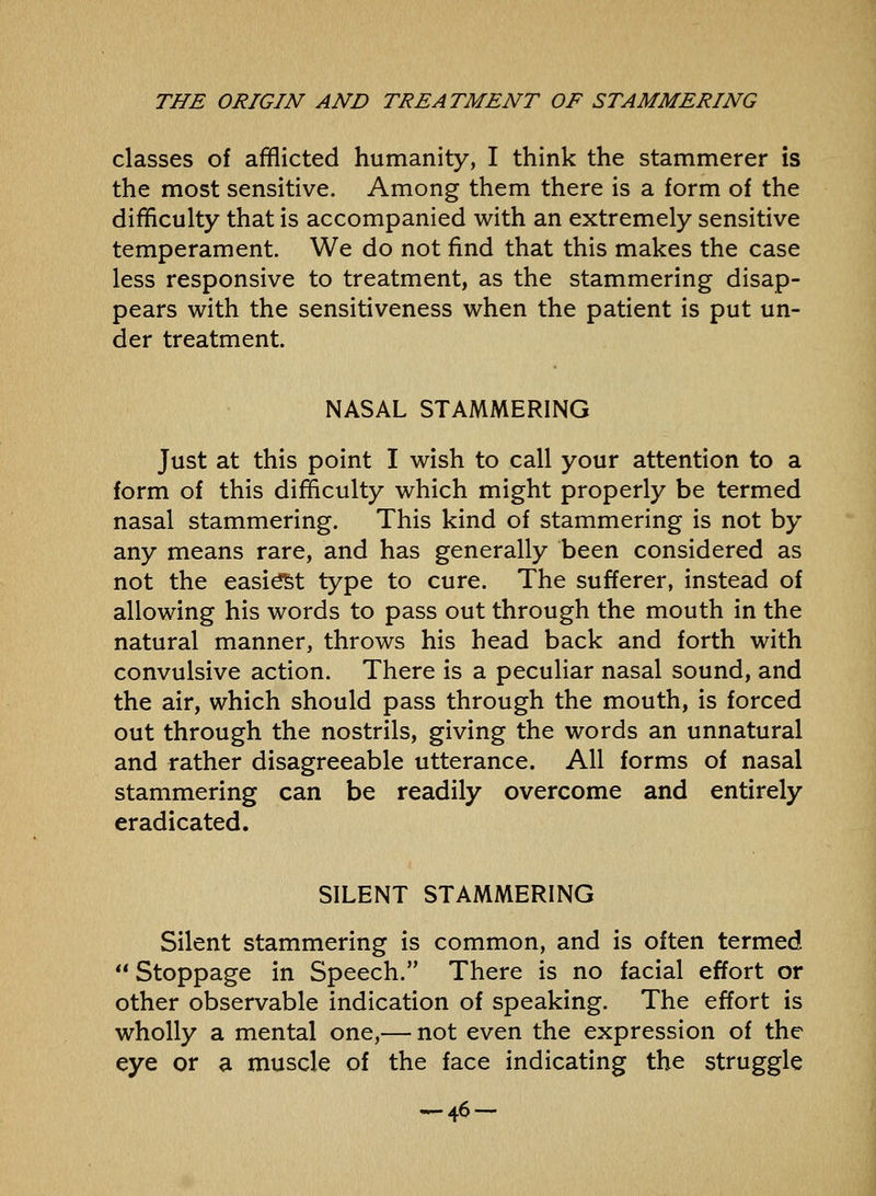 classes of afflicted humanity, I think the stammerer is the most sensitive. Among them there is a form of the difficulty that is accompanied with an extremely sensitive temperament. We do not find that this makes the case less responsive to treatment, as the stammering disap- pears with the sensitiveness when the patient is put un- der treatment. NASAL STAMMERING Just at this point I wish to call your attention to a form of this difficulty which might properly be termed nasal stammering. This kind of stammering is not by any means rare, and has generally been considered as not the easi^t type to cure. The sufferer, instead of allowing his words to pass out through the mouth in the natural manner, throws his head back and forth with convulsive action. There is a peculiar nasal sound, and the air, which should pass through the mouth, is forced out through the nostrils, giving the words an unnatural and rather disagreeable utterance. All forms of nasal stammering can be readily overcome and entirely eradicated. SILENT STAMMERING Silent stammering is common, and is often termed  Stoppage in Speech. There is no facial effort or other observable indication of speaking. The effort is wholly a mental one,— not even the expression of the eye or a muscle of the face indicating the struggle ^46-