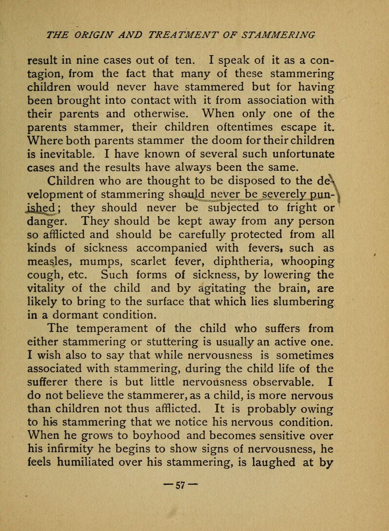 result in nine cases out of ten. I speak of it as a con- tagion, from the fact that many of these stammering children would never have stammered but for having been brought into contact with it from association with their parents and otherwise. When only one of the parents stammer, their children oftentimes escape it. Where both parents stammer the doom for their children is inevitable. I have known of several such unfortunate cases and the results have always been the same. Children who are thought to be disposed to the de\ velopment of stammering shaujd never be severely pijijiA isl^ed^: they should never be subjected to fright or' danger. They should be kept away from any person so afflicted and should be carefully protected from all kinds of sickness accompanied with fevers, such as measles, mumps, scarlet fever, diphtheria, whooping cough, etc. Such forms of sickness, by lowering the vitality of the child and by agitating the brain, are likely to bring to the surface that which lies slumbering in a dormant condition. The temperament of the child who suffers from either stammering or stuttering is usually an active one. I wish also to say that while nervousness is sometimes associated with stammering, during the child life of the sufferer there is but little nervousness observable. I do not believe the stammerer, as a child, is more nervous than children not thus afflicted. It is probably owing to his stammering that we notice his nervous condition. When he grows to boyhood and becomes sensitive over his infirmity he begins to show signs of nervousness, he feels humiliated over his stammering, is laughed at by