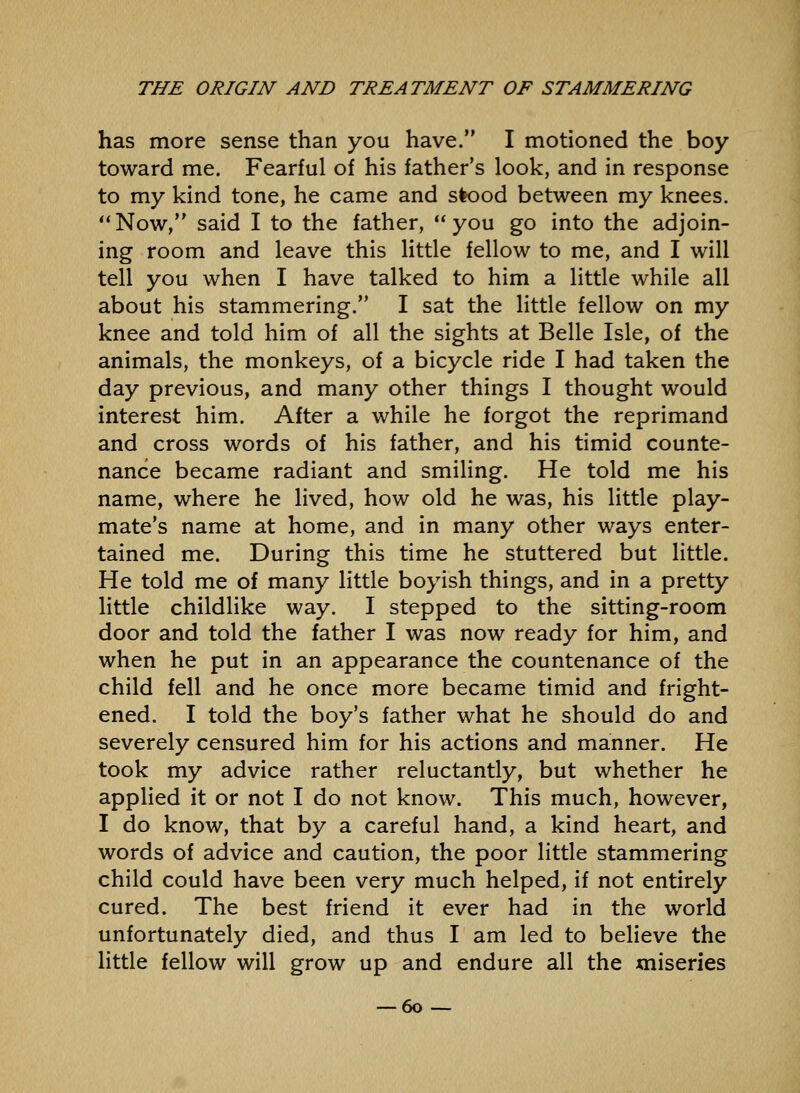 has more sense than you have. I motioned the boy toward me. Fearful of his father's look, and in response to my kind tone, he came and slood between my knees. *'Now, said I to the father, you go into the adjoin- ing room and leave this little fellow to me, and I will tell you when I have talked to him a little while all about his stammering. I sat the little fellow on my knee and told him of all the sights at Belle Isle, of the animals, the monkeys, of a bicycle ride I had taken the day previous, and many other things I thought would interest him. After a while he forgot the reprimand and cross words of his father, and his timid counte- nance became radiant and smiling. He told me his name, where he lived, how old he was, his little play- mate's name at home, and in many other ways enter- tained me. During this time he stuttered but little. He told me of many little boyish things, and in a pretty little childlike way, I stepped to the sitting-room door and told the father I was now ready for him, and when he put in an appearance the countenance of the child fell and he once more became timid and fright- ened. I told the boy's father what he should do and severely censured him for his actions and manner. He took my advice rather reluctantly, but whether he applied it or not I do not know. This much, however, I do know, that by a careful hand, a kind heart, and words of advice and caution, the poor little stammering child could have been very much helped, if not entirely cured. The best friend it ever had in the world unfortunately died, and thus I am led to believe the little fellow will grow up and endure all the miseries — 60--