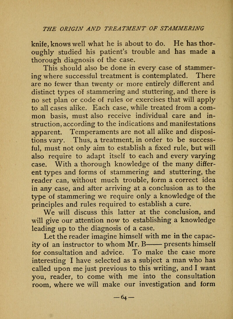 knife, knows well what he is about to do. He has thor- oughly studied his patient's trouble and has made a thorough diagnosis of the case. This should also be done in every case of stammer- ing where successful treatment is contemplated. There are no fewer than twenty or more entirely different and distinct types of stammering and stuttering, and there is no set plan or code of rules or exercises that will apply to all cases alike. Each case, while treated from a com- mon basis, must also receive individual care and in- struction, according to the indications and manifestations apparent. Temperaments are not all alike and disposi- tions vary. Thus, a treatment, in order to be success- ful, must not only aim to establish a fixed rule, but will also require to adapt itself to each and every varying case. With a thorough knowledge of the many differ- ent types and forms of stammering and stuttering, the reader can, without much trouble, form a correct idea in any case, and after arriving at a conclusion as to the type of stammering we require only a knowledge of the principles and rules required to establish a cure. We will discuss this latter at the conclusion, and will give our attention now to establishing a knowledge leading up to the diagnosis of a case. Let the reader imagine himself with me in the capac- ity of an instructor to whom Mr. B presents himself for consultation and advice. To make the case more interesting I have selected as a subject a man who has called upon me just previous to this writing, and I want you, reader, to come with me into the consultation room, where we will make our investigation and form -64-