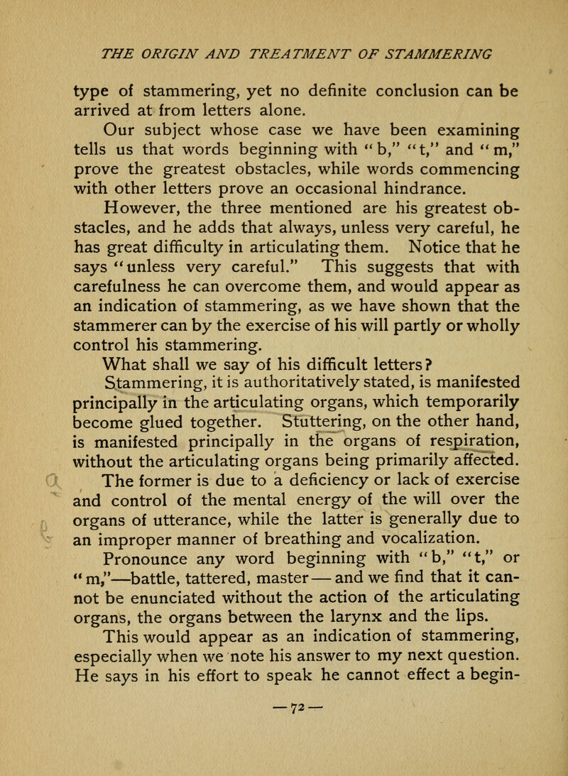 type of stammering, yet no definite conclusion can be arrived at from letters alone. Our subject whose case we have been examining tells us that words beginning with b, t, and  m, prove the greatest obstacles, while words commencing with other letters prove an occasional hindrance. However, the three mentioned are his greatest ob- stacles, and he adds that always, unless very careful, he has great difficulty in articulating them. Notice that he says unless very careful. This suggests that with carefulness he can overcome them, and would appear as an indication of stammering, as we have shown that the stammerer can by the exercise of his will partly or wholly control his stammering. What shall we say of his difficult letters? Stammering, it is authoritatively stated, is manifested principally in the articulating organs, which temporarily become glued together. Stuttering, on the other hand, is manifested principally in the organs of respiration, without the articulating organs being primarily affected. The former is due to a deficiency or lack of exercise and control of the mental energy of the will over the organs of utterance, while the latter is generally due to an improper manner of breathing and vocalization. Pronounce any word beginning with b, *'t, or m,—^battle, tattered, master—and we find that it can- not be enunciated without the action of the articulating organs, the organs between the larynx and the lips. This would appear as an indication of stammering, especially when we note his answer to my next question. He says in his effort to speak he cannot effect a begin-