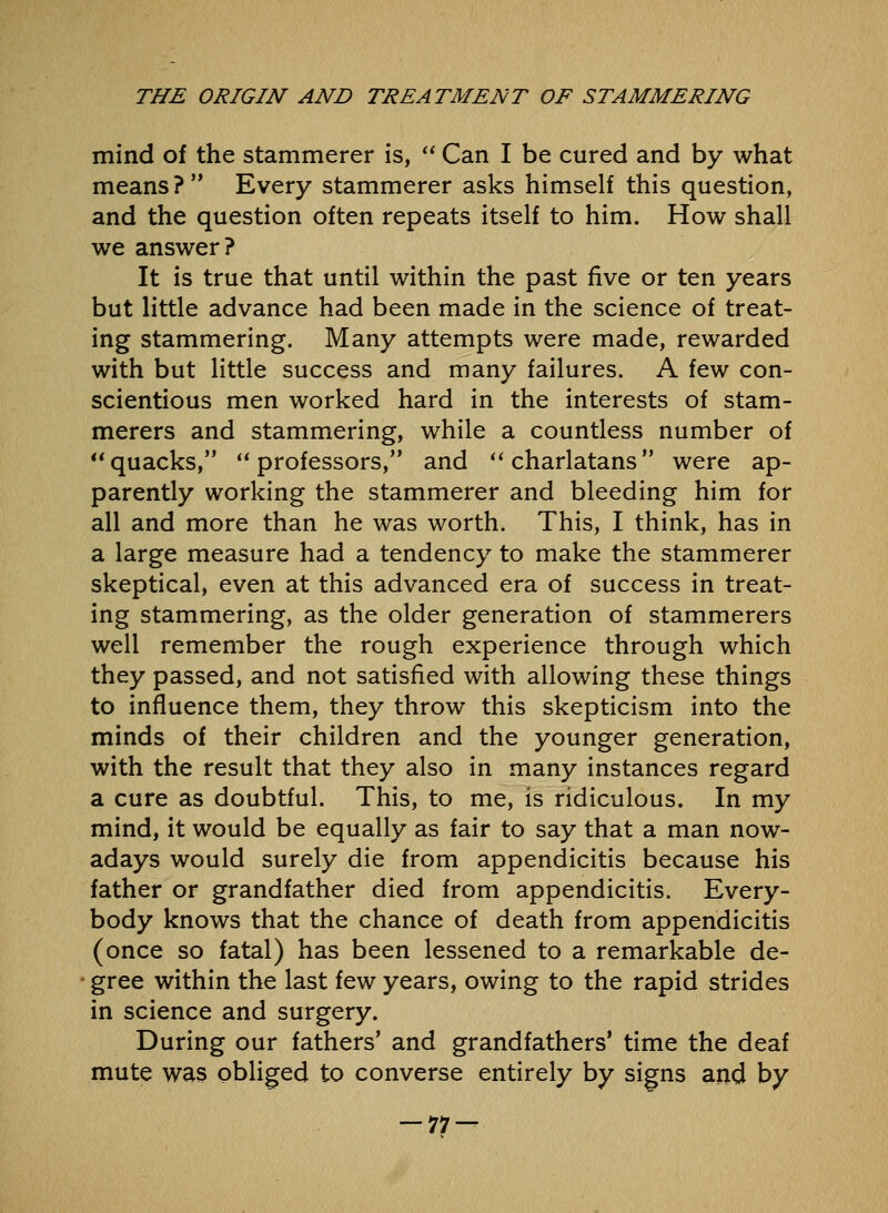 mind of the stammerer is,  Can I be cured and by what means? Every stammerer asks himself this question, and the question often repeats itself to him. How shall we answer? It is true that until within the past five or ten years but little advance had been made in the science of treat- ing stammering. Many attempts were made, rewarded with but little success and many failures. A few con- scientious men worked hard in the interests of stam- merers and stammering, while a countless number of quacks, professors, and charlatans were ap- parently working the stammerer and bleeding him for all and more than he was worth. This, I think, has in a large measure had a tendency to make the stammerer skeptical, even at this advanced era of success in treat- ing stammering, as the older generation of stammerers well remember the rough experience through which they passed, and not satisfied with allowing these things to influence them, they throw this skepticism into the minds of their children and the younger generation, with the result that they also in many instances regard a cure as doubtful. This, to me, is ridiculous. In my mind, it would be equally as fair to say that a man now- adays would surely die from appendicitis because his father or grandfather died from appendicitis. Every- body knows that the chance of death from appendicitis (once so fatal) has been lessened to a remarkable de- gree within the last few years, owing to the rapid strides in science and surgery. During our fathers' and grandfathers* time the deaf mute was obliged to converse entirely by signs and by