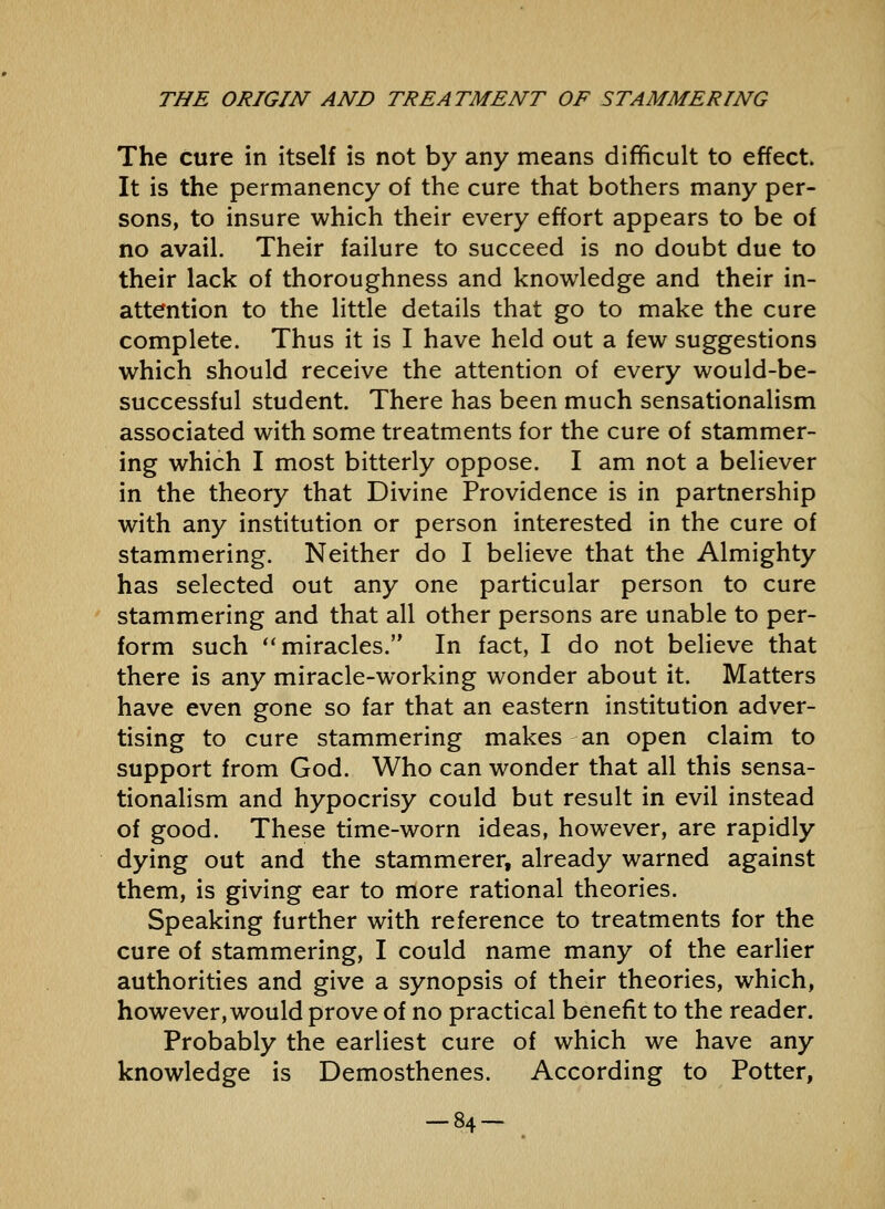 The cure in itself is not by any means difficult to effect. It is the permanency of the cure that bothers many per- sons, to insure which their every effort appears to be of no avail. Their failure to succeed is no doubt due to their lack of thoroughness and knowledge and their in- attention to the little details that go to make the cure complete. Thus it is I have held out a few suggestions which should receive the attention of every would-be- successful student. There has been much sensationalism associated with some treatments for the cure of stammer- ing which I most bitterly oppose. I am not a believer in the theory that Divine Providence is in partnership with any institution or person interested in the cure of stammering. Neither do I believe that the Almighty has selected out any one particular person to cure stammering and that all other persons are unable to per- form such miracles. In fact, I do not beheve that there is any miracle-working wonder about it. Matters have even gone so far that an eastern institution adver- tising to cure stammering makes an open claim to support from God. Who can wonder that all this sensa- tionalism and hypocrisy could but result in evil instead of good. These time-worn ideas, however, are rapidly dying out and the stammerer, already warned against them, is giving ear to more rational theories. Speaking further with reference to treatments for the cure of stammering, I could name many of the earlier authorities and give a synopsis of their theories, which, however, would prove of no practical benefit to the reader. Probably the earliest cure of which we have any knowledge is Demosthenes. According to Potter, -84-