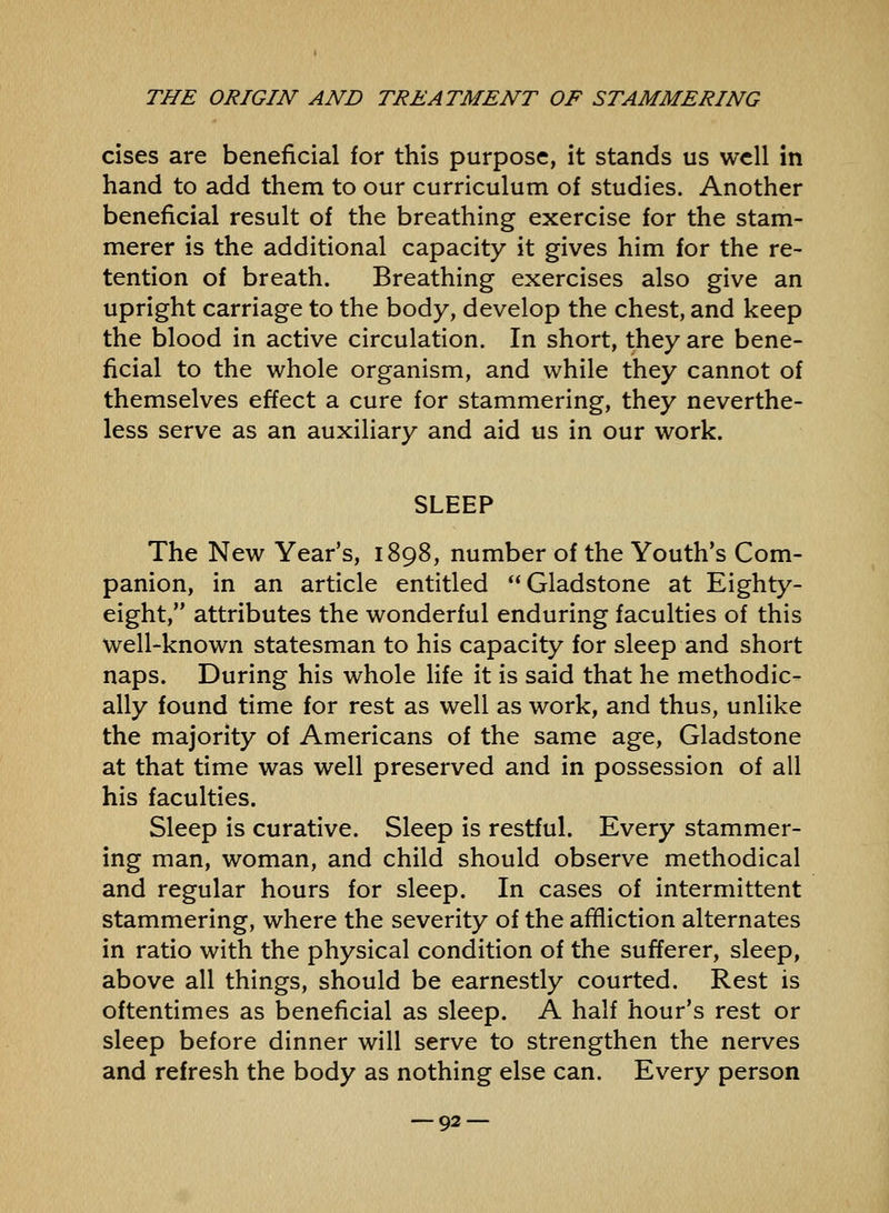 cises are beneficial for this purpose, it stands us well in hand to add them to our curriculum of studies. Another beneficial result of the breathing exercise for the stam- merer is the additional capacity it gives him for the re- tention of breath. Breathing exercises also give an upright carriage to the body, develop the chest, and keep the blood in active circulation. In short, they are bene- ficial to the whole organism, and while they cannot of themselves effect a cure for stammering, they neverthe- less serve as an auxiliary and aid us in our work. SLEEP The New Year's, 1898, number of the Youth's Com- panion, in an article entitled Gladstone at Eighty- eight, attributes the wonderful enduring faculties of this well-known statesman to his capacity for sleep and short naps. During his whole Hfe it is said that he methodic- ally found time for rest as well as work, and thus, unlike the majority of Americans of the same age, Gladstone at that time was well preserved and in possession of all his faculties. Sleep is curative. Sleep is restful. Every stammer- ing man, woman, and child should observe methodical and regular hours for sleep. In cases of intermittent stammering, where the severity of the afBiction alternates in ratio with the physical condition of the sufferer, sleep, above all things, should be earnestly courted. Rest is oftentimes as beneficial as sleep. A half hour's rest or sleep before dinner will serve to strengthen the nerves and refresh the body as nothing else can. Every person