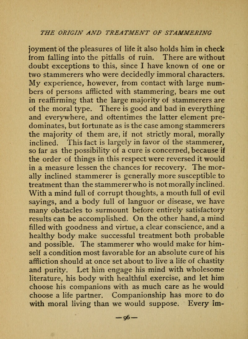 joyment of the pleasures of life it also holds him in check from falling into the pitfalls of ruin. There are without doubt exceptions to this, since I have known of one or two stammerers who were decidedly immoral characters. My experience, however, from contact with large num- bers of persons afflicted with stammering, bears me out in reaffirming that the large majority of stammerers are of the moral type. There is good and bad in everything and everywhere, and oftentimes the latter element pre- dominates, but fortunate as is the case among stammerers the majority of them are, if not strictly moral, morally inclined. This fact is largely in favor of the stammerer, so far as the possibility of a cure is concerned, because if the order of things in this respect were reversed it would in a measure lessen the chances for recovery. The mor- ally inclined stammerer is generally more susceptible to treatment than the stammerer who is not morally incHned. With a mind full of corrupt thoughts, a mouth full of evil sayings, and a body full of languor or disease, we have many obstacles to surmount before entirely satisfactory results can be accomplished. On the other hand, a mind filled with goodness and virtue, a clear conscience, and a healthy body make successful treatment both probable and possible. The stammerer who would make for him- self a condition most favorable for an absolute cure of his affliction should at once set about to live a hfe of chastity and purity. Let him engage his mind with wholesome hterature, his body with healthful exercise, and let him choose his companions with as much care as he would choose a life partner. Companionship has more to do with moral living than we would suppose. Every im- -96—