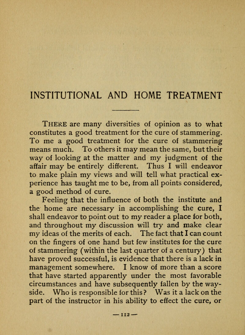 INSTITUTIONAL AND HOME TREATMENT There are many diversities of opinion as to what constitutes a good treatment for the cure of stammering. To me a good treatment for the cure of stammering means much. To others it may mean the same, but their way of looking at the matter and my judgment of the affair may be entirely different. Thus I will endeavor to make plain my views and will tell what practical ex- perience has taught me to be, from all points considered, a good method of cure. Feeling that the influence of both the institute and the home are necessary in accomplishing the cure, I shall endeavor to point out to my reader a place for both, and throughout my discussion will try and make clear my ideas of the merits of each. The fact that I can count on the fingers of one hand but few institutes for the cure of stammering (within the last quarter of a century) that have proved successful, is evidence that there is a lack in management somewhere. I know of more than a score that have started apparently under the most favorable circumstances and have subsequently fallen by the way- side. Who is responsible for this ? Was it a lack on the part of the instructor in his ability to effect the cure, or