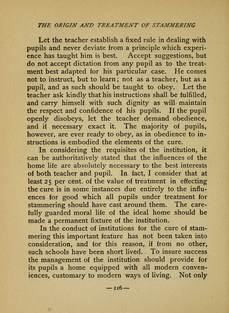 Let the teacher establish a fixed rule in dealing with pupils and never deviate from a principle which experi- ence has taught him is best. Accept suggestions, but do not accept dictation from any pupil as to the treat- ment best adapted for his particular case. He comes not to instruct, but to learn; not as a teacher, but as a pupil, and as such should be taught to obey. Let the teacher ask kindly that his instructions shall be fulfilled, and carry himself with such dignity as will maintain the respect and confidence of his pupils. If the pupil openly disobeys, let the teacher demand obedience, and if necessary exact it. The majority of pupils, however, are ever ready to obey, as in obedience to in- structions is embodied the elements of the cure. In considering the requisites of the institution, it can be authoritatively stated that the influences of the home life are absolutely necessary to the best interests of both teacher and pupil. In fact, I consider that at least 25 per cent, of the value of treatment in effecting the cure is in some instances due entirely to the influ- ences for good which all pupils under treatment for stammering should have cast around them. The care- fully guarded moral life of the ideal home should be made a permanent fixture of the institution. In the conduct of institutions for the cure of stam- mering this important feature has not been taken into consideration, and for this reason, if from no other, such schools have been short lived. To insure success the management of the institution should provide for its pupils a home equipped with all modern conven- iences, customary to modern ways of Hving. Not only