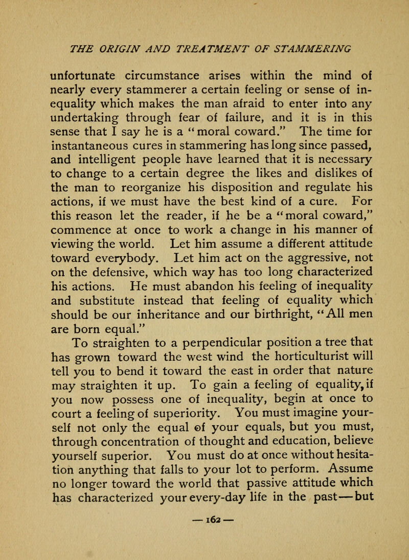 unfortunate circumstance arises within the mind of nearly every stammerer a certain feeling or sense of in- equality which makes the man afraid to enter into any undertaking through fear of failure, and it is in this sense that I say he is a  moral coward. The time for instantaneous cures in stammering has long since passed, and intelligent people have learned that it is necessary to change to a certain degree the likes and dislikes of the man to reorganize his disposition and regulate his actions, if we must have the best kind of a cure. For this reason let the reader, if he be a *' moral coward, commence at once to work a change in his manner of viewing the world. Let him assume a different attitude toward everybody. Let him act on the aggressive, not on the defensive, which way has too long characterized his actions. He must abandon his feeling of inequality and substitute instead that feeling of equality which should be our inheritance and our birthright, All men are born equal. To straighten to a perpendicular position a tree that has grown toward the west wind the horticulturist will tell you to bend it toward the east in order that nature may straighten it up. To gain a feeling of equality, if you now possess one of inequality, begin at once to court a feeling of superiority. You must imagine your- self not only the equal ©f your equals, but you must, through concentration of thought and education, believe yourself superior. You must do at once without hesita- tion anything that falls to your lot to perform. Assume no longer toward the world that passive attitude which has characterized your every-day life in the past—but