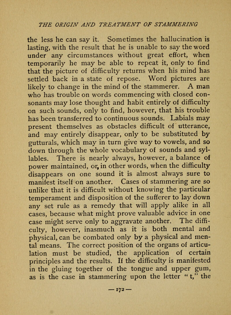 the less he can say it. Sometimes the hallucination is lasting, with the result that he is unable to say the word under any circumstances without great effort, when temporarily he may be able to repeat it, only to find that the picture of difficulty returns when his mind has settled back in a state of repose. Word pictures are Hkely to change in the mind of the stammerer. A man who has trouble on words commencing with closed con- sonants may lose thought and habit entirely of difficulty on such sounds, only to find, however, that his trouble has been transferred to continuous sounds. Labials may present themselves as obstacles difficult of utterance, and may entirely disappear, only to be substituted by gutturals, which may in turn give way to vowels, and so down through the whole vocabulary of sounds and syl- lables. There is nearly always, however, a balance of power maintained, or, in other words, when the difficulty disappears on one sound it is almost always sure to manifest itself on another. Cases of stammering are so unlike that it is difficult without knowing the particular temperament and disposition of the sufferer to lay down any set rule as a remedy that will apply alike in all cases, because what might prove valuable advice in one case might serve only to aggravate another. The diffi- culty, however, inasmuch as it is both mental and physical, can be combated only by a physical and men- tal means. The correct position of the organs of articu- lation must be studied, the application of certain principles and the results. If the difficulty is manifested in the gluing together of the tongue and upper gum, as is the case in stammering upon the letter  t, the