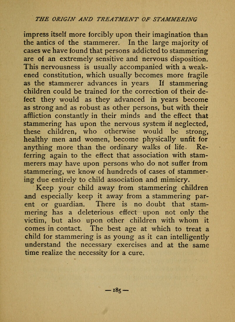 impress itself more forcibly upon their imagination than the antics of the stammerer. In the large majority of cases we have found that persons addicted to stammering are of an extremely sensitive and nervous disposition. This nervousness is usually accompanied with a weak- ened constitution, which usually becomes more fragile as the stammerer advances in years If stammering children could be trained for the correction of their de- fect they would as they advanced in years become as strong and as robust as other persons, but with their affliction constantly in their minds and the effect that stammering has upon the nervous system if neglected, these children, who otherwise would be strong, healthy men and women, become physically unfit for anything more than the ordinary walks of life. Re- ferring again to the effect that association with stam- merers may have upon persons who do not suffer from stammering, we know of hundreds of cases of stammer- ing due entirely to child association and mimicry. Keep your child away from stammering children and especially keep it away from a stammering par- ent or guardian. There is no doubt that stam- mering has a deleterious effect upon not only the victim, but also upon other children with whom it comes in contact. The best age at which to treat a child for stammering is as young as it can intelligently understand the necessary exercises and at the same time realize the necessity for a cure. -i8s-