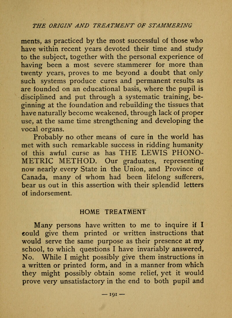 merits, as practiced by the most successful of those who have within recent years devoted their time and study to the subject, together with the personal experience of having been a most severe stammerer for more than twenty years, proves to me beyond a doubt that only such systems produce cures and permanent results as are founded on an educational basis, where the pupil is disciplined and put through a systematic training, be- ginning at the foundation and rebuilding the tissues that have naturally become weakened, through lack of proper use, at the same time strengthening and developing the vocal organs. Probably no other means of cure in the world has met with such remarkable success in ridding humanity of this awful curse as has THE LEWIS PHONO- METRIC METHOD. Our graduates, representing now nearly every State in the Union, and Province of Canada, many of whom had been lifelong sufferers, bear us out in this assertion with their splendid letters of indorsement. HOME TREATMENT Many persons have written to me to inquire if I eould give them printed or written instructions that would serve the same purpose as their presence at my school, to which questions I have invariably answered, No. While I might possibly give them instructions in a written or printed form, and in a manner from which they might possibly obtain some relief, yet it would prove very unsatisfactory in the end to both pupil and