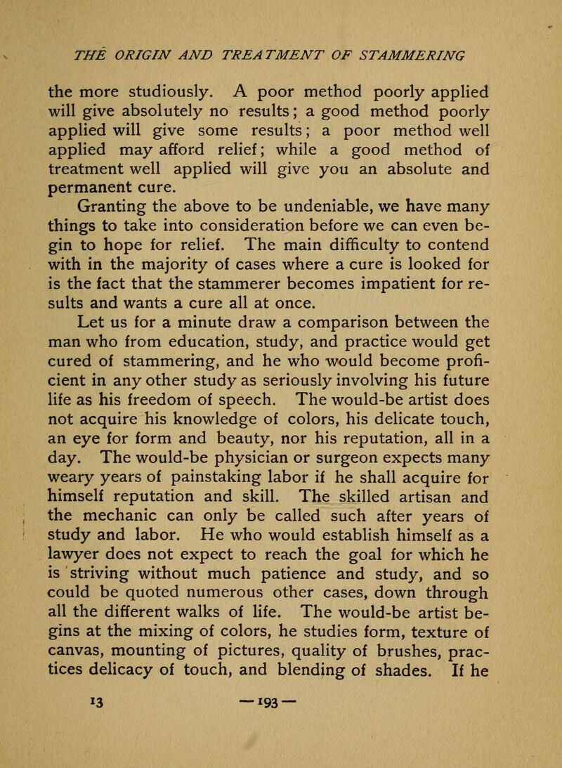 the more studiously. A poor method poorly applied will give absolutely no results; a good method poorly applied will give some results; a poor method well applied may afford relief; while a good method of treatment well applied will give you an absolute and permanent cure. Granting the above to be undeniable, we have many things to take into consideration before we can even be- gin to hope for relief. The main difficulty to contend with in the majority of cases where a cure is looked for is the fact that the stammerer becomes impatient for re- sults and wants a cure all at once. Let us for a minute draw a comparison between the man who from education, study, and practice would get cured of stammering, and he who would become profi- cient in any other study as seriously involving his future life as his freedom of speech. The would-be artist does not acquire his knowledge of colors, his delicate touch, an eye for form and beauty, nor his reputation, all in a day. The would-be physician or surgeon expects many weary years of painstaking labor if he shall acquire for himself reputation and skill. The skilled artisan and the mechanic can only be called such after years of study and labor. He who would establish himself as a lawyer does not expect to reach the goal for which he is striving without much patience and study, and so could be quoted numerous other cases, down through all the different walks of life. The would-be artist be- gins at the mixing of colors, he studies form, texture of canvas, mounting of pictures, quality of brushes, prac- tices delicacy of touch, and blending of shades. If he 13 —193 —