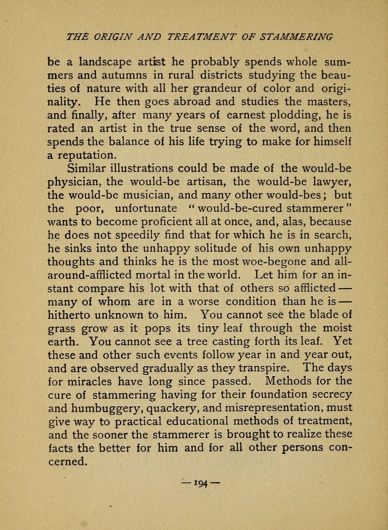 be a landscape artist he probably spends whole sum- mers and autumns in rural districts studying the beau- ties of nature with all her grandeur of color and origi- nality. He then goes abroad and studies the masters, and finally, after many years of earnest plodding, he is rated an artist in the true sense of the word, and then spends the balance of his life trying to make for himself a reputation. Similar illustrations could be made of the would-be physician, the would-be artisan, the would-be lawyer, the would-be musician, and many other would-bes; but the poor, unfortunate would-be-cured stammerer wants to become proficient all at once, and, alas, because he does not speedily find that for which he is in search, he sinks into the unhappy solitude of his own unhappy thoughts and thinks he is the most woe-begone and all- around-afflicted mortal in the world. Let him for an in- stant compare his lot with that of others so afflicted — many of whom are in a worse condition than he is — hitherto unknown to him. You cannot see the blade of grass grow as it pops its tiny leaf through the moist earth. You cannot see a tree casting forth its leaf. Yet these and other such events follow year in and year out, and are observed gradually as they transpire. The days for miracles have long since passed. Methods for the cure of stammering having for their foundation secrecy and humbuggery, quackery, and misrepresentation, must give way to practical educational methods of treatment, and the sooner the stammerer is brought to realize these facts the better for him and for all other persons con- cerned.