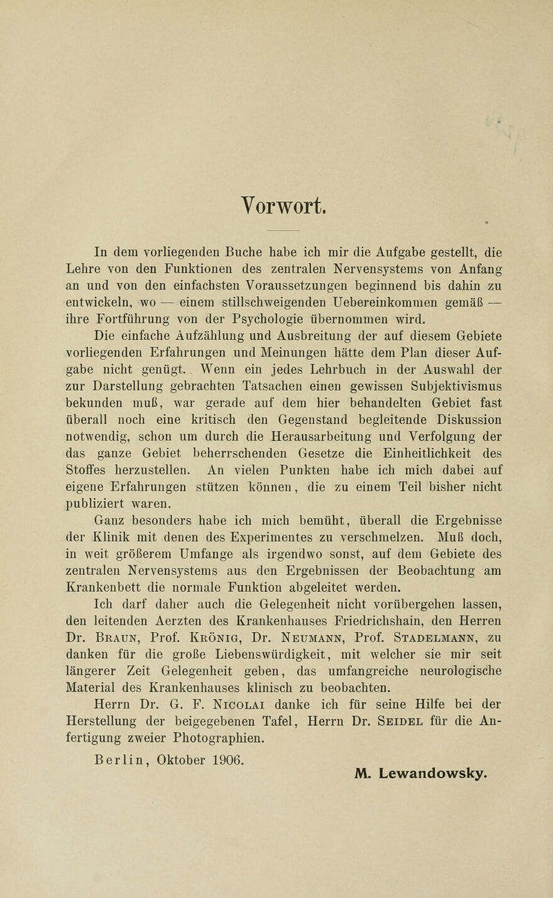 Vorwort. In dem vorliegeoden Buche habe ich mir die Aufgabe gestellt, die Lehre von den Funktionen des zentralen Nervensystems von Anfang an und von den einfachsten Voraussetzungen beginnend bis dahin zu entwickeln, wo — einem stillschweigenden Uebereinkommen gemäß — ihre Fortführung von der Psychologie übernommen wird. Die einfache Aufzählung und Ausbreitung der auf diesem Gebiete vorliegenden Erfahrungen und Meinungen hätte dem Plan dieser Auf- gabe nicht genügt. Wenn ein jedes Lehrbuch in der Auswahl der zur Darstellung gebrachten Tatsachen einen gewissen Subjektivismus bekunden muß, war gerade auf dem hier behandelten Gebiet fast überall noch eine kritisch den Gegenstand begleitende Diskussion notwendig, schon um durch die Herausarbeitung und Verfolgung der das ganze Gebiet beherrschenden Gesetze die Einheitlichkeit des Stoffes herzustellen. An vielen Punkten habe ich mich dabei auf eigene Erfahrungen stützen können, die zu einem Teil bisher nicht publiziert waren. Ganz besonders habe ich mich bemüht, überall die Ergebnisse der Klinik mit denen des Experimentes zu verschmelzen. Muß doch, in weit größerem Umfange als irgendwo sonst, auf dem Gebiete des zentralen Nervensystems aus den Ergebnissen der Beobachtung am Krankenbett die normale Funktion abgeleitet werden. Ich darf daher auch die Gelegenheit nicht vorübergehen lassen, den leitenden Aerzten des Krankenhauses Friedrichshain, den Herren Dr. Braun, Prof. Krönig, Dr. Neumann, Prof. Stadelmann, zu danken für die große Liebenswürdigkeit, mit welcher sie mir seit längerer Zeit Gelegenheit geben, das umfangreiche neurologische Material des Krankenhauses klinisch zu beobachten. Herrn Dr. G. F. Nicolai danke ich für seine Hilfe bei der Herstellung der beigegebenen Tafel, Herrn Dr. Seidel für die An- fertigung zweier Photographien. Berlin, Oktober 1906. M. Lewandowsky.