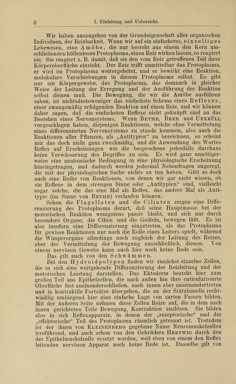 Wir haben auszugehen von der Grundeigenschaft aller organischen Individuen, der Reizbarkeit. Wenn wir auf ein einfachstes, einzelliges Lebewesen, eine Amöbe, die nur besteht aus einem den Kern um- schließenden hüllenlosen Protoplasma, einen Reiz wirken lassen, so reagiert sie. Sie reagiert z. B. damit, daß sie den vom Reiz getroffenen Teil ihrer Körperoberfläche einzieht. Der Reiz trifft unmittelbar das Protoplasma, er wird im Protoplasma weitergeleitet, und er bewirkt eine Reaktion, molekulare Verschiebungen in diesem Protoplasma selbst. Es gibt nur ein Körpergewebe, das Protoplasma, das demnach in gleicher Weise der Leitung der Erregung und der Ausführung der Reaktion selbst dienen muß. Die Bewegung, die wir die Amöbe ausführen sahen, ist nichtsdestoweniger das einfachste Schema eines Reflexes, einer zwangsmäßig erfolgenden Reaktion auf einen Reiz, und wir können daher sagen, daß die einfachsten Reflexe nicht geknüpft sind an das Bestellen eines Nervensystems. Wenn Bethe, Beer und Uexküll vorgeschlagen haben, diejenigen Reaktionen, welche ohne Vermittelung eines differenzierten Nervensystems zu stände kommen, also auch die Reaktionen aller Pflanzen, als „Antitypien'' zu bezeichnen, so scheint mir das doch nicht ganz zweckmäßig, und die Anwendung des Wortes Reflex auf Erscheinungen wie die besprochene jedenfalls durchaus keine Verwässerung des Begriffes zu sein. Es wird ganz unnötiger- weise eine anatomische Bedingung in eine physiologische Erscheinung hineingetragen, und dadurch werden jedesmal Nebenfragen angeregt, die mit der physiologischen Sache nichts zu tun haben. Gibt es doch auch eine Reihe von Reaktionen, von denen wir gar nicht wissen, ob sie Reflexe in dem strengen Sinne oder „Antitypien sind, vielleicht sogar solche, die das eine Mal als Reflex, das andere Mal als Anti- typie (im Sinne von Bethe) verlaufen können. Schon die Flagellaten und die Ciliaten zeigen eine Diffe- renzierung des Protoplasma derart, daß seine Hauptmasse bei der motorischen Reaktion wenigstens passiv bleibt, und sich nur durch besondere Organe, die Gilien und die Geißeln, bewegen läßt. Es ist also insofern eine Differenzierung eingetreten, als das Protoplasma für gewisse Reaktionen nur noch die Rolle eines Leiters spielt, während die Wimperorgane allerdings noch zugleich der Leitung des Reizes, aber der Vermittelung der Bewegung ausschließlich, dienen. Von einem nervösen Gewebe kann auch hier noch keine Rede sein. Das gilt auch von den Schwämmen. Bei den Hydroidpolypen finden wir zunächst einzelne Zellen, die in sich eine weitgehende Differenzierung der Reizleitung und der motorischen Leistung darstellen. Das Ektoderm besteht hier zum großen Teil aus Epithelzellen, die nach außen hin ihre cuticularisierte Oberfläche fest aneinanderschließen, nach innen aber auseinandertreten und in kontraktile Fortsätze übergehen, die an der Stützlamelle recht- winklig umbiegend hier eine einfache Lage von zarten Fasern bilden. Mit der äußeren Seite nehmen diese Zellen Reize auf, die in dem nach innen gerichteten Teile Bewegung, Kontraktion auslösen. Sie bilden also in sich Reflexapparate, in denen der „rezeptorische und der „eftektorische Teil des Protoplasma räumlich getrennt ist. Trotzdem ist der ihnen von Kleinenberg gegebene Name Neuromuskelzellen irreführend, und auch schon von den Gebrüdern Hertwig durch den der Epithelmuskelzelle ersetzt worden, weil eben von einem den Reflex leitenden nervösen Apparat noch keine Rede ist. Dasselbe gilt von