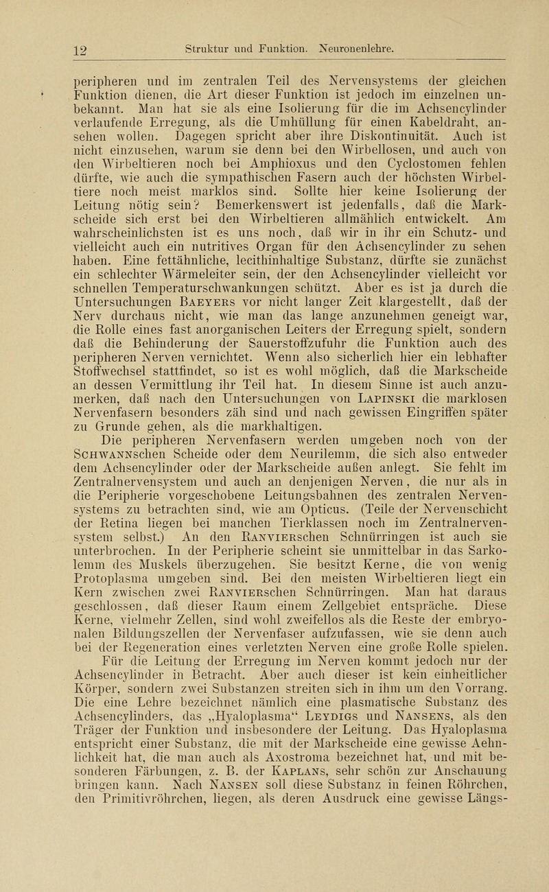 peripheren und im zentralen Teil des Nervensystems der gleichen Funktion dienen, die Art dieser Funktion ist jedoch im einzelnen un- bekannt. Man hat sie als eine Isolierung für die im Achsencylinder verlaufende Erregung, als die Umhüllung für einen Kabeldraht, an- sehen wollen. Dagegen spricht aber ihre Diskontinuität. Auch ist nicht einzusehen, warum sie denn bei den Wirbellosen, und auch von den Wirbeltieren noch bei Amphioxus und den Cyclostomen fehlen dürfte, wie auch die sympathischen Fasern auch der höchsten Wirbel- tiere noch meist marklos sind. Sollte hier keine Isolierung der Leitung nötig sein? Bemerkenswert ist jedenfalls, daß die Mark- scheide sich erst bei den Wirbeltieren allmählich entwickelt. Am wahrscheinlichsten ist es uns noch, daß wir in ihr ein Schutz- und vielleicht auch ein nutritives Organ für den Achsencylinder zu sehen haben. Eine fettähnliche, lecithinhaltige Substanz, dürfte sie zunächst ein schlechter Wärmeleiter sein, der den Achsencylinder vielleicht vor schnellen Temperaturschwankungen schützt. Aber es ist ja durch die Untersuchungen Baeyers vor nicht langer Zeit klargestellt, daß der Nerv durchaus nicht, wie man das lange anzunehmen geneigt w^ar, die Rolle eines fast anorganischen Leiters der Erregung spielt, sondern daß die Behinderung der Sauerstoffzufuhr die Funktion auch des peripheren Nerven vernichtet. W^enn also sicherlich hier ein lebhafter Stoffwechsel stattfindet, so ist es wohl m.öglich, daß die Markscheide an dessen Vermittlung ihr Teil hat. In diesem Sinne ist auch anzu- merken, daß nach den Untersuchungen von Lapinski die marklosen Nervenfasern besonders zäh sind und nach gewissen Eingriffen später zu Grunde gehen, als die markhaltigen. Die peripheren Nervenfasern werden umgeben noch von der ScHWANNschen Scheide oder dem Neurilemm, die sich also entw^eder dem Achsencylinder oder der Markscheide außen anlegt. Sie fehlt im Zentralnervensystem und auch an denjenigen Nerven, die nur als in die Peripherie vorgeschobene Leitungsbahnen des zentralen Nerven- systems zu betrachten sind, wie am Opticus. (Teile der Nervenschicht der Retina liegen bei manchen Tierklassen noch im Zentralnerven- system selbst.) An den RANViERschen Schnürringen ist auch sie unterbrochen. In der Peripherie scheint sie unmittelbar in das Sarko- lemm des Muskels überzugehen. Sie besitzt Kerne, die von wenig Protoplasma umgeben sind. Bei den meisten Wirbeltieren liegt ein Kern zwischen zwei RANViERSchen Schnürringen. Man hat daraus geschlossen, daß dieser Raum einem Zellgebiet entspräche. Diese Kerne, vielmehr Zellen, sind w^ohl zw'eifellos als die Reste der embryo- nalen Bildungszellen der Nervenfaser aufzufassen, wie sie denn auch bei der Regeneration eines verletzten Nerven eine große Rolle spielen. Für die Leitung der Erregung im Nerven kommt jedoch nur der Achsencylinder in Betracht. Aber auch dieser ist kein einheitlicher Körper, sondern zwei Substanzen streiten sich in ihm um den Vorrang. Die eine Lehre bezeichnet nämlich eine plasmatische Substanz des Achsencylinders, das „Hyaloplasma Leydigs und Nansens, als den Träger der Funktion und insbesondere der Leitung. Das Hyaloplasma entspricht einer Substanz, die mit der Markscheide eine gewisse Aehn- lichkeit hat, die man auch als Axostroma bezeichnet hat, und mit be- sonderen Färbungen, z. B. der Kaplans, sehr schön zur Anschauung bringen kann. Nach Nansen soll diese Substanz in feinen Röhrchen, den Primitivröhrchen, liegen, als deren Ausdruck eine gewisse Längs-