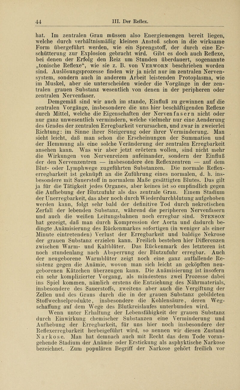 hat. Im zentralen Grau müssen also Energiemengen bereit liegen, welche durch verhältnismäßig kleinen Anstoß schon in die wirksame Form übergeführt werden, wie ein Sprengstoff, der durch eine Er- schütterung zur Explosion gebracht wird. Gibt es doch auch Reflexe, bei denen der Erfolg den Reiz um Stunden überdauert, sogenannte „tonische Reflexe, wie sie z. B. von Verworn beschrieben worden sind. Auslösungsprozesse finden wir ja nicht nur im zentralen Nerven- system, sondern auch in anderem Arbeit leistenden Protoplasma, wie im Muskel, aber sie unterscheiden wieder die Vorgänge in der zen- tralen grauen Substanz wesentlich von denen in der peripheren oder zentralen Nervenfaser. Demgemäß sind wir auch im stände, Einfluß zu gewinnen auf die zentralen Vorgänge, insbesondere die uns hier beschäftigenden Reflexe durch Mittel, welche die Eigenschaften der Nervenfasern nicht oder nur ganz unwesentlich vermindern, welche vielmehr nur eine Aenderung des Grades der zentralen Erregbarkeit verursachen, und zwar in zweierlei Richtung: im Sinne ihrer Steigerung oder ihrer Verminderung. Man sieht leicht, daß man schon die Erscheinungen der Summation und der Hemmung als eine solche Veränderung der zentralen Erregbarkeit, ansehen kann. Was wir aber jetzt erörtern wollen, sind nicht mehr die Wirkungen von Nervenreizen aufeinander, sondern der Einfluß der den Nervenzentren — insbesondere den Reflexzentren — auf dem Blut- oder Lymphwege zugeführten Substanzen. Die normale Reflex- erregbarkeit ist geknüpft an die Zuführung eines normalen, d. h. ins- besondere mit Sauerstoff in normalem Maße gesättigten Blutes. Das gilt ja für die Tätigkeit jedes Organes, aber keines ist so empfindlich gegen. die Aufhebung der Blutzufuhr als das zentrale Grau. Einem Stadium der Unerregbarkeit, das aber noch durch Wiederdurchblutung aufgehoben werden kann, folgt sehr bald der definitive Tod durch nekrotischen Zerfall der lebenden Substanz, während die peripheren Nervenfasern und auch die weißen Leitungsbahnen noch erregbar sind. Stenson hat gezeigt, daß man durch Kompression der Aorta und dadurch be- dingte Anämisierung des Rückenmarkes sofortigen (in weniger als einer Minute eintretenden) Verlust der Erregbarkeit und baldige Nekrose der grauen Substanz erzielen kann. Freilich bestehen hier Differenzen zwischen Warm- und Kaltblüter. Das Rückenmark des letzteren ist noch stundenlang nach Absperrung der Blutzufuhr erregbar. Auch der neugeborene Warmblüter zeigt noch eine ganz auffallende Re- sistenz gegen die Anämie, wovon man sich leicht an geköpften neu- geborenen Kätzchen überzeugen kann. Die Anämisierung ist insofern ein sehr komplizierter Vorgang, als mindestens zwei Prozesse dabei ins Spiel komm^en, nämlich erstens die Entziehung des Nährmaterials, insbesondere des Sauerstoffs, zweitens aber auch die Vergiftung der Zellen und des Graus durch die in der grauen Substanz gebildeten Stoffwechselprodukte, insbesondere die Kohlensäure, deren Weg- schaffung auf dem Wege des Blutkreislaufes unterbunden wird. Wenn unter Erhaltung der Lebensfähigkeit der grauen Substanz durch Einwirkung chemischer Substanzen eine Verminderung und Aufhebung der Erregbarkeit, für uns hier noch insbesondere der Reflexerregbarkeit herbeigeführt wird, so nennen wir diesen Zustand Narkose. Man hat demnach auch mit Recht das dem Tode voran- gehende Stadium der Anämie oder Erstickung als asphyktische Narkose bezeichnet. Zum populären Begriff der Narkose gehört freilich vor