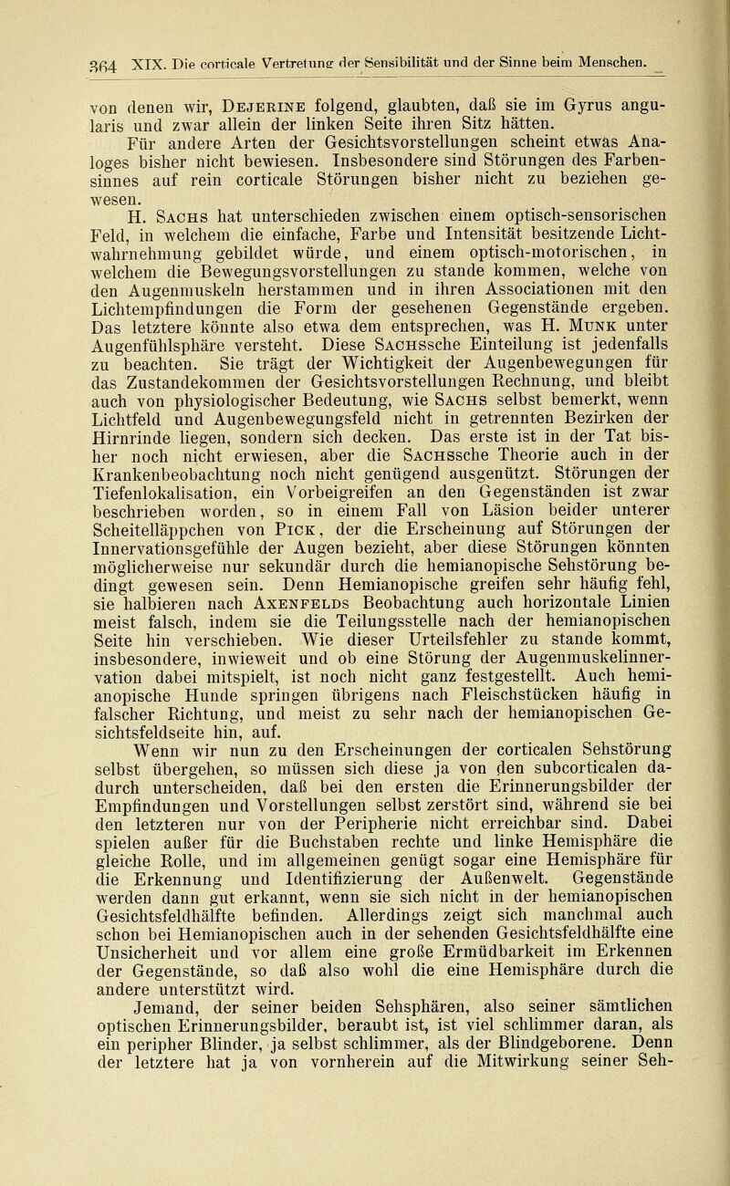 von denen wir, Dejerine folgend, glaubten, daß sie im Gyrus angu- laris und zwar allein der linken Seite ihren Sitz hätten. Für andere Arten der Gesichtsvorstellungen scheint etwas Ana- loges bisher nicht bewiesen. Insbesondere sind Störungen des Farben- sinnes auf rein corticale Störungen bisher nicht zu beziehen ge- wesen. H. Sachs hat unterschieden zwischen einem optisch-sensorischen Feld, in welchem die einfache, Farbe und Intensität besitzende Licht- wahrnehmung gebildet würde, und einem optisch-motorischen, in welchem die Bewegungsvorstellungen zu stände kommen, welche von den Augenmuskeln herstammen und in ihren Associationen mit den Lichtempfindungen die Form der gesehenen Gegenstände ergeben. Das letztere könnte also etwa dem entsprechen, was H. Munk unter Augenfühlsphäre versteht. Diese SACHSSche Einteilung ist jedenfalls zu beachten. Sie trägt der Wichtigkeit der Augenbewegungen für das Zustandekommen der Gesichtsvorstellungen Rechnung, und bleibt auch von physiologischer Bedeutung, wie Sachs selbst bemerkt, wenn Lichtfeld und Augenbewegungsfeld nicht in getrennten Bezirken der Hirnrinde liegen, sondern sich decken. Das erste ist in der Tat bis- her noch nicht erwiesen, aber die SACHSSche Theorie auch in der Krankenbeobachtung noch nicht genügend ausgenützt. Störungen der Tiefenlokalisation, ein Vorbeigreifen an den Gegenständen ist zwar beschrieben worden, so in einem Fall von Läsion beider unterer Scheitelläppchen von Pick, der die Erscheinung auf Störungen der Innervationsgefühle der Augen bezieht, aber diese Störungen könnten möglicherweise nur sekundär durch die hemianopische Sehstörung be- dingt gewesen sein. Denn Hemianopische greifen sehr häufig fehl, sie halbieren nach Axenfelds Beobachtung auch horizontale Linien meist falsch, indem sie die Teilungsstelle nach der hemianopischen Seite hin verschieben. Wie dieser Urteilsfehler zu stände kommt, insbesondere, inwieweit und ob eine Störung der Augenmuskelinner- vation dabei mitspielt, ist noch nicht ganz festgestellt. Auch hemi- anopische Hunde springen übrigens nach Fleischstücken häufig in falscher Richtung, und meist zu sehr nach der hemianopischen Ge- sichtsfeldseite hin, auf. Wenn wir nun zu den Erscheinungen der corticalen Sehstörung selbst übergehen, so müssen sich diese ja von den subcorticalen da- durch unterscheiden, daß bei den ersten die Erinnerungsbilder der Empfindungen und Vorstellungen selbst zerstört sind, während sie bei den letzteren nur von der Peripherie nicht erreichbar sind. Dabei spielen außer für die Buchstaben rechte und linke Hemisphäre die gleiche Rolle, und im allgemeinen genügt sogar eine Hemisphäre für die Erkennung und Identifizierung der Außenwelt. Gegenstände werden dann gut erkannt, wenn sie sich nicht in der hemianopischen Gesichtsfeldhälfte befinden. Allerdings zeigt sich manchmal auch schon bei Hemianopischen auch in der sehenden Gesichtsfeldhälfte eine Unsicherheit und vor allem eine große Ermüdbarkeit im Erkennen der Gegenstände, so daß also wohl die eine Hemisphäre durch die andere unterstützt wird. Jemand, der seiner beiden Sehsphären, also seiner sämtlichen optischen Erinnerungsbilder, beraubt ist, ist viel schlimmer daran, als ein peripher Blinder, ja selbst schlimmer, als der Blindgeborene. Denn der letztere hat ja von vornherein auf die Mitwirkung seiner Seh-