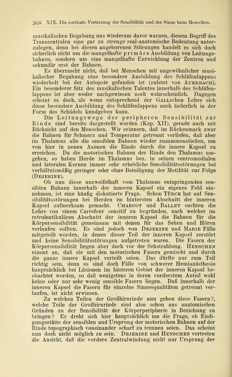 musikalischen Begabung uns wiederum davor warnen, diesem Begriff des Transzentralen eine gar zu strenge real-anatomische Bedeutung unter- zulegen, denn bei diesen angeborenen Störungen handelt es sich doch sicherlich nicht um die mangelhafte primäre Ausbildung von Leitungs- bahnen, sondern um eine mangelhafte Entwicklung der Zentren und sekundär erst der Bahnen. Es überrascht nicht, daß bei Menschen mit ungewöhnlicher musi- kalischer Begabung eine besondere Ausbildung des Schläfenlappens wiederholt bei der Autopsie gefunden ist (zuletzt von Auerbach). Ein besonderer Sitz des musikalischen Talentes innerhalb des Schläfen- lappens ist aber weder nachgewiesen noch wahrscheinlich. Dagegen scheint es doch, als wenn entsprechend der GALLschen Lehre sich diese besondere Ausbildung des Schläfenlappens auch äußerlich in der Form des Schädels kundgeben kann. Die Leitungswege der peripheren Sensibilität zur Rinde sind bereits dargestellt worden (Kap. XII), gerade auch mit Rücksicht auf den Menschen. Wir erinnern, daß im Rückenmark zwar die Bahnen für Schmerz und Temperatur getrennt verliefen, daß aber im Thalamus alle die sensiblen Bahnen wieder zusammenstießen, um von hier in neuen Axonen die Rinde durch die innere Kapsel zu erreichen. Da die motorischen Bahnen der Rinde den Thalamus um- gehen, so haben Herde im Thalamus bez. in seinen ventromedialen und lateralen Kernen immer sehr erhebliche Sensibilitätsstörungen bei verhältnismäßig geringer oder ohne Beteiligung der Motilität zur Folge (Dejerine). Ob nun diese unzweifelhaft vom Thalamus entspringenden sen- siblen Bahnen innerhalb der inneren Kapsel ein eigenes Feld ein- nehmen, ist eine häufig diskutierte Frage. Schon Türck hat auf Sen- sibilitätsstörungen bei Herden im hintersten Abschnitt der inneren Kapsel aufmerksam gemacht. Charcot und Ballet suchten die Lehre von einem Carrefour sensitif zu begründen, nach welcher im retrolentikulären Abschnitt der inneren Kapsel die Bahnen für die Körpersensibilität gemeinsam mit denen für das Sehen und Hören verlaufen sollten. Es sind jedoch von Dejerine und Marie Fälle mitgeteilt worden, in denen dieser Teil der inneren Kapsel zerstört und keine Sensibilitätsstörungen aufgetreten waren. Die Fasern der Körpersensibilität liegen aber doch vor der Sehstrahlung. Henschen nimmt an, daß sie mit den motorischen Fasern gemischt und durch die ganze innere Kapsel verteilt seien. Das dürfte nur zum Teil richtig sein, denn es sind doch Fälle von schwerer Hemianästhesie hauptsächlich bei Läsionen im hinteren Gebiet der inneren Kapsel be- obachtet worden, so daß wenigstens in deren vorderstem Anteil wohl keine oder nur sehr wenig sensible Fasern liegen. Daß innerhalb der inneren Kapsel die Fasern für einzelne Sinnesqualitäten getrennt ver- laufen, ist nicht erwiesen. Zu welchen Teilen der Großhirnrinde nun gehen diese Fasern?, welche Teile der Großhirnrinde sind also schon aus anatomischen Gründen zu der Sensibilität der Körperperipherie in Beziehung zu bringen? Es dreht sich hier hauptsächlich um die Frage, ob Endi- gungsstätte der sensiblen und Ursprung der motorischen Bahnen auf der Rinde topographisch voneinander scharf zu trennen seien. Das scheint nun doch nicht möglich zu sein. Dejerine und Henschen vertreten die Ansicht, daß die vordere Zentralwindung nicht nur Ursprung der