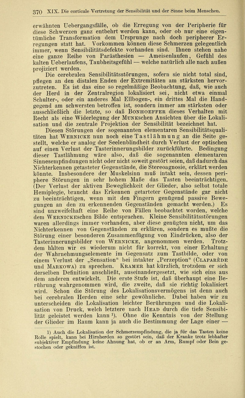 erwähnten Uebergangsfälle, ob die Erregung von der Peripherie für diese Schwerzen ganz entbehrt werden kann, oder ob nur eine eigen- tümliche Transformation dem Ursprünge nach doch peripherer Er- regungen statt hat. Vorkommen können diese Schmerzen gelegentlich immer, wenn Sensibilitätsdefekte vorhanden sind. Ihnen stehen nahe eine ganze Reihe von Parästhesien — Ameisenlaufen, Gefühl des kalten Ueberlaufens, Taubheitsgefühl — welche natürlich alle nach außen projiziert werden. Die cerebralen Sensibilitätsstörungen, sofern sie nicht total sind, pflegen an den distalen Enden der Extremitäten am stärksten hervor- zutreten. Es ist das eine so regelmäßige Beobachtung, daß, wie auch der Herd in der Zentralregion lokalisiert sei, nicht etwa einmal Schulter-, oder ein anderes Mal Ellbogen-, ein drittes Mal die Hand- gegend am schwersten betroffen ist, sondern immer am stärksten oder ausschließlich die letzte, so daß Bonhoeffer dieses Verhalten mit Recht als eine Widerlegung der MuNKschen Ansichten über die Lokali- sation und die zentrale Projektion der Sensibilität bezeichnet hat. Diesen Störungen der sogenannten elementaren Sensibilitätsquali- täten hat WERNICKE nun noch eine Tastlähmun g an die Seite ge- stellt, welche er analog der Seelenblindheit durch Verlust der optischen auf einen Verlust der Tasterinnerungsbilder zurückführte. Bedingung dieser Tastlähmung wäre also, daß die sogenannten elementaren Sinnesempfindungen nicht oder nicht soweit gestört seien, daß dadurch das Nichterkennen getasteter Gegenstände, die Stereoagnosie, erklärt werden könnte. Insbesondere der Muskelsinn muß intakt sein, dessen peri- phere Störungen in sehr hohem Maße das Tasten beeinträchtigen. (Der Verlust der aktiven Beweglichkeit der Glieder, also selbst totale Hemiplegie, braucht das Erkennen getarteter Gegenstände gar nicht zu beeinträchtigen, wenn mit den Fingern genügend passive Bewe- gungen an den zu erkennenden Gegenständen gemacht werden.) Es sind unzweifelhaft eine Reihe von Fällen beobachtet worden, welche dem WERNiCKEschen Bilde entsprachen. Kleine Sensibilitätsstörungen waren allerdings immer vorhanden, aber diese genügten nicht, um das Nichterkennen von Gegenständen zu erklären, sondern es mußte die Störung einer besonderen Zusammenfügung von Eindrücken, also der Tasterinnerungsbilder von Wernicke, angenommen werden. Trotz- dem halten wir es wiederum nicht für korrekt, von einer Erhaltung der Wahrnehmungselemente im Gegensatz zum Tastbilde, oder von einem Verlust der „Sensation bei intakter „Perzeption (Claparede und Markowa) zu sprechen. Kramer hat kürzlich, trotzdem er sich derselben Definition anschließt, auseinandergesetzt, wie sich eins aus dem anderen entwickelt. Die erste Stufe ist, daß überhaupt eine Be- rührung wahrgenommen wird, die zweite, daß sie richtig lokalisiert wird. Schon die Störung des Lokalisationsvermögens ist denn auch bei cerebralen Herden eine sehr gewöhnliche. Dabei haben wir zu unterscheiden die Lokalisation leichter Berührungen und die Lokali- sation von Druck, welch letztere nach Head durch die tiefe Sensibi- lität geleistet werden kann ^). Ohne die Kenntnis von der Stellung der Glieder im Raum kann ja auch die Bestimmung der Lage einer — 1) Auch die Lokalisation der Schmerzempfindung, die ja für das Tasten keine Kolle spielt, kann bei Hirnherden so gestört sein, daß der Kranke trotz lebhafter subjektiver Empfindung keine Ahnung hat, ob er an Arm, Eumpf oder Bein ge- stochen oder gekniffen ist.