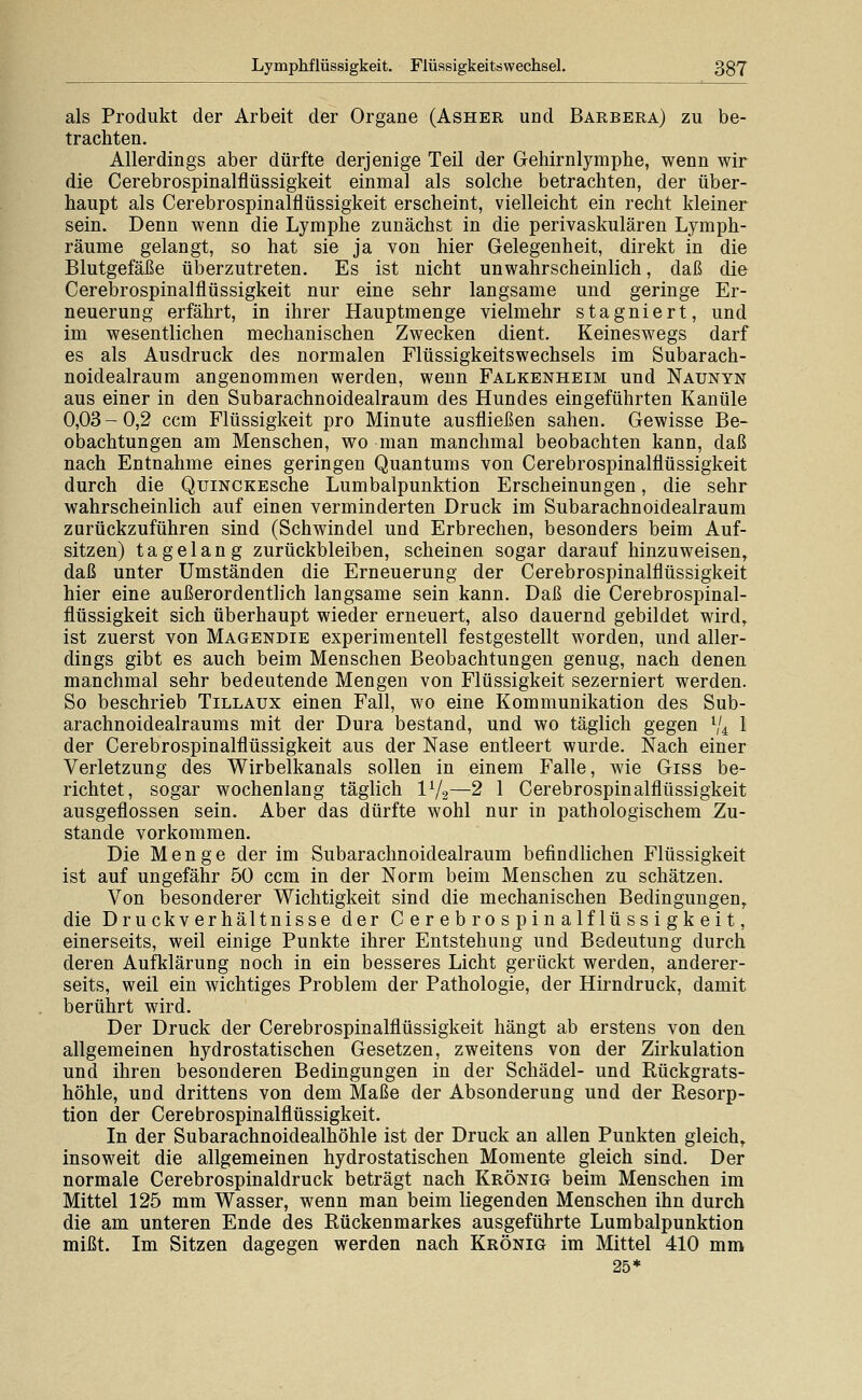 als Produkt der Arbeit der Organe (Asher und Barbera) zu be- trachten. Allerdings aber dürfte derjenige Teil der Gehirnlymphe, wenn wir die Cerebrospinalflüssigkeit einmal als solche betrachten, der über- haupt als Cerebrospinalflüssigkeit erscheint, vielleicht ein recht kleiner sein. Denn wenn die Lymphe zunächst in die perivaskulären Lymph- räume gelangt, so hat sie ja von hier Gelegenheit, direkt in die Blutgefäße überzutreten. Es ist nicht unwahrscheinlich, daß die Cerebrospinalflüssigkeit nur eine sehr langsame und geringe Er- neuerung erfährt, in ihrer Hauptraenge vielmehr stagniert, und im wesentlichen mechanischen Zwecken dient. Keineswegs darf es als Ausdruck des normalen Flüssigkeitswechsels im Subarach- noidealraum angenommen werden, wenn Falkenheim und Naunyn aus einer in den Subarachnoidealraum des Hundes eingeführten Kanüle 0,03 - 0,2 ccm Flüssigkeit pro Minute ausfließen sahen. Gewisse Be- obachtungen am Menschen, wo man manchmal beobachten kann, daß nach Entnahme eines geringen Quantums von Cerebrospinalflüssigkeit durch die QuiNCKEsche Lumbalpunktion Erscheinungen, die sehr wahrscheinlich auf einen verminderten Druck im Subarachnoidealraum zurückzuführen sind (Schwindel und Erbrechen, besonders beim Auf- sitzen) tagelang zurückbleiben, scheinen sogar darauf hinzuweisen, daß unter Umständen die Erneuerung der Cerebrospinalflüssigkeit hier eine außerordentlich langsame sein kann. Daß die Cerebrospinal- flüssigkeit sich überhaupt wieder erneuert, also dauernd gebildet wird,, ist zuerst von Magendie experimentell festgestellt worden, und aller- dings gibt es auch beim Menschen Beobachtungen genug, nach denen manchmal sehr bedeutende Mengen von Flüssigkeit sezerniert werden. So beschrieb Tillaux einen Fall, wo eine Kommunikation des Sub- arachnoidealraums mit der Dura bestand, und wo täglich gegen V4 1 der Cerebrospinalflüssigkeit aus der Nase entleert wurde. Nach einer Verletzung des Wirbelkanals sollen in einem Falle, wie Giss be- richtet, sogar wochenlang täglich IV2—2 1 Cerebrospinalflüssigkeit ausgeflossen sein. Aber das dürfte wohl nur in pathologischem Zu- stande vorkommen. Die Menge der im Subarachnoidealraum befindlichen Flüssigkeit ist auf ungefähr 50 ccm in der Norm beim Menschen zu schätzen. Von besonderer Wichtigkeit sind die mechanischen Bedingungen,, die Druckverhältnisse der Cerebrospinalflüssigkeit, einerseits, weil einige Punkte ihrer Entstehung und Bedeutung durch deren Aufklärung noch in ein besseres Licht gerückt werden, anderer- seits, weil ein wichtiges Problem der Pathologie, der Hirndruck, damit berührt wird. Der Druck der Cerebrospinalflüssigkeit hängt ab erstens von den allgemeinen hydrostatischen Gesetzen, zweitens von der Zirkulation und ihren besonderen Bedingungen in der Schädel- und Rückgrats- höhle, und drittens von dem Maße der Absonderung und der Resorp- tion der Cerebrospinalflüssigkeit. In der Subarachnoidealhöhle ist der Druck an allen Punkten gleich, insoweit die allgemeinen hydrostatischen Momente gleich sind. Der normale Cerebrospinaldruck beträgt nach Krönig beim Menschen im Mittel 125 mm Wasser, wenn man beim liegenden Menschen ihn durch die am unteren Ende des Rückenmarkes ausgeführte Lumbalpunktion mißt. Im Sitzen dagegen werden nach Krönig im Mittel 410 mm 25*