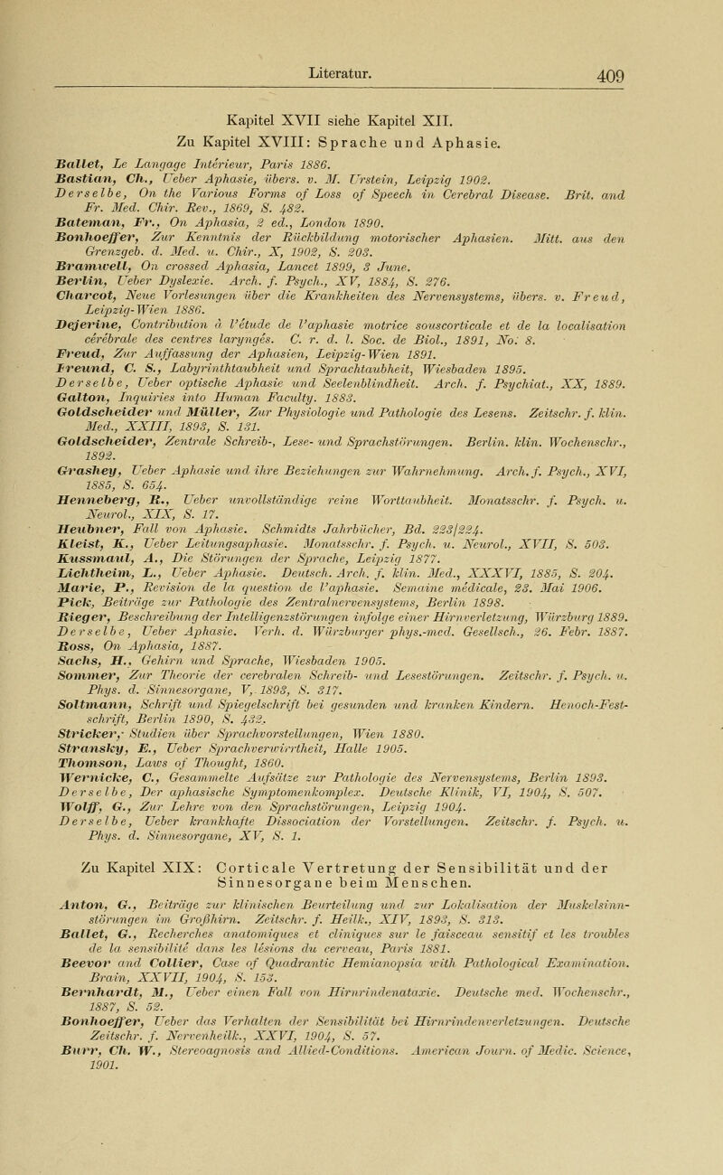 Kapitel XVII siehe Kapitel XII. Zu Kapitel XVIII: Sprache und Aphasie. Ballet, Le Langage Interieur, Paris 1886. Bastian, Ch., Lieber Aphasie, übers, v. 31. Z^rstein, Leipzig 1902. Derselbe, On the Various Forms of Loss of Speech in Cerebral Disease. Brit. and Fr. llled. Chir. Rev., 1869, S. 482. Batetnan, Fr,, On Aphasia, 2 ed., London 1890. Bonhoeffer, Zur Kenntnis der Rückbildung motorischer Aphasien. Jlitt. aus den Grenzgeb. d. 3Ied. u. Chir., X, 1902, S. 203. Bramivell, On crossed Aphasia, Lancet 1899, 3 June. Berlin, Ueber Dyslexie. Arch. f. Psych., XV, 1884, S. 276. Charcot, Neue Vorlesungen über die Krankheiten des Nervensystems, übers, v. Freud, Leipzig-Wien 1886. Dejerine, Contribution ä l'etude de l'aphasie motrice souscorticale et de la localisation cerebrale des centres laryngis. C. r. d. l. Soc. de Biol., 1891, No: 8. Freud., Zur Auffassung der Aphasien, Leipzig-Wien 1891. Ireund, C. S., Labyrinthtaubheit und Sprachtaubheit, Wiesbaden 1895. Derselbe, Ueber optische Aphasie und Seelenblindheit. Arch. f. Psychiat., XX, 1889. Galton, Inquiries into Human Faculty. 1883. Goldscheider und Müller, Zur Physiologie und Pathologie des Lesens, Zeitschr. f. klin. 3Ied., XXIII, 1898, S. 131. Goldscheider, Zentrale Schreib-, Lese- und Sprachstörungen. Berlin. Min. Wochenschr., 1892. G^'ashey, Ueber Aphasie und ihre Beziehungen zur Wahrnehmung, Arch, f. Psych., XVI, 1885, S. 654. Henneberg, R., Ueber unvollständige reine Worttaubheit. 3Ionatsschr. f. Psych, u. NeuroL, XIX, S. 17. Heubner, Fall von Aphasie, Schmidts Jahrbücher, Bd, 223/224. Kleist, K., Ueber Leitungsap)hasie, Monatsschr, f. Psych, u. NeuroL, XVII, S. 503. Ktissmatil, A,, Die Störungen der Sprache, Leipizig 1877, lÄchtheim, L,, Ueber Aphasie, Deutsch. Arch. f. klin. 3Ied., XXXVI, 1885, S. 204. Marie, JP., Revision de la question de l'aphasie. Semai7ie meclicale, 23. 3Iai 1906, Pick, Beiträge zur Pathologie des Zentralnervensystems, Berlin 1898. Rieger, Beschreibimg der Intelligenzstörungen infolge einer Hirnverletzung, Würzburg 1889, Derselbe, Ueber Aphasie, Verh. d. Würzburger phys.-mcd. Gesellsch., 26. Febr, 1887, Ross, On Aphasia, 1887. Sachs, H,, Gehirn und Sprache, Wiesbaden 1905, Sommer, Zur Theorie der cerebralen Schreib- und Lesestörungen. Zeitschr. f. Psych, u. Phys. d. Sinnesorgane, V,.1898, S. 817. Soltmann, Schrift und Spiegelschrift bei gesunden und kranken Kindern. Henoch-Fest- schrift, Berlin 1890, S, 432_. Stricker,- Studien über Sprachvorstelhmgen, Wien 1880. Stransky, E., Ueber Sprachvertvirrtheit, Halle 1905. Thomson, Latus of Thought, 1860. Wernicke, C, Gesammelte Aufsätze zur Pathologie des Nervensystems, Berlin 1893. Derselbe, Der aphasische Symptomenkomplex. Deutsche Klinik, VI, 1904, >^, 507. Wolff, G,, Zur Lehre von den Sprachstörungen, Leipzig 1904- Derselbe, Ueber krankhafte Dissociation der Vorstelhingen, Zeitschr. f. Psych, u. Phys. d. Sinnesorgane, XV, S. 1. Zu Kapitel XIX: Corticale Vertretung der Sensibilität und der Sinnesorgane beim Menschen. Anton, G,, Beiträge zur klinischen Beurteilung und zur Lokalisation der 3Iuskelsinn- störungen im Großhirn. Zeitschr. f. Heilk., XIV, 1893, S. 318. Ballet, G., Recherches anatomiques et cliniqties sur le faisceau sensitif et les troubles de la sensibilite dans les lesions du ce7-veau, Paris 1881. Beevor and Collier, Case of Quadrantic Hemianopsia u'ith Pathological Examination. Brain, XXVII, 1904, S. 153. Bernhardt, M,, Ueber einen Fall von Hirnrindenataxie, Deutsche med. Wochenschr., 1887, S. 52. Bonhoeffer, Ueber das Verhalten der Sen^sibilität bei Hirnrindenverletzungen. Deuf^scke Zeitschr. f. Nerve^iheilk., XXVI, 1904, S. 57, Burr, Ch. W,, Stereoagnosis and Allied-Conditions, American Journ. of 3Iedic. Science, 1901.