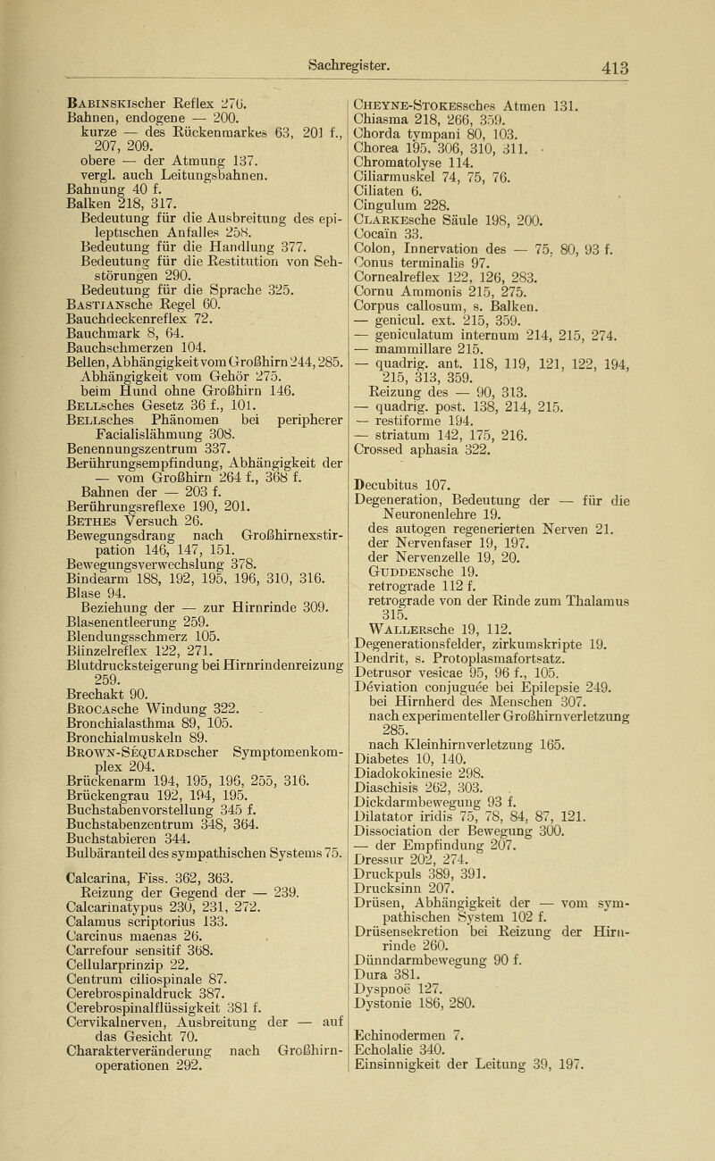 BABiNSKischer Eeflex 27G. Bahnen, endogene — 200. kurze — des Eückenraarkes 63, 201 f., 207, 209. obere — der Atmung 187. vergl. auch Leitungsbahnen. Bahuung 40 f. Balken 218, 317. Bedeutung für die Ausbreitung des epi- leptischen Anfalles 25iS. Bedeutung für die Handlung 377. Bedeutung für die Eestitution von Seh- störungen 290. Bedeutung für die Sprache 325. BASTiANsche Regel 60. Bauchdeckenreflex 72. Bauchmark 8, 64. Bauchschmerzen 104. Bellen, Abhän gigkeit vom Großhirn 244,285. Abhängigkeit vom Gehör 275. beim Hund ohne Großhirn 146. BELLsches Gesetz 36 f., 101. BELLsches Phänomen bei peripherer Facialislähmung 308. Benennungszentrum 337. Berührungsempfindung, Abhängigkeit der — vom Großhirn 264 f., 368 f. Bahnen der — 203 f. Berührungsreflexe 190, 201. Bethes Versuch 26. Bewegungsdrang nach Großhirnexstir- pation 146, 147, 151. Bewegungsverwechslung 378. Bindearm 188, 192, 195, 196, 310, 316. Blase 94. Beziehung der — zur Hirnrinde 309. Blasenentleerung 259. Blendungsschmerz 105. Blinzelreflex 122, 271. Blutdrucksteigerung bei Hirnrindenreizung 259. Brechakt 90. BEOCAsche Windung 322. Bronchialasthma 89, 105. Bronchialmuskeln 89. Brown-SEQUARDscher Symptomenkom- plex 204. Brückenarm 194, 195, 196, 255, 316. Brückengrau 192, 194, 195. Buchstabenvorstellung 345 f. Buchstabenzentrum 348, 364. Buchstabieren 344. Bulbäranteil des sympathischen Systems 75. Calcarina, Fiss. 362, 363. Reizung der Gegend der — 239. Calcarinatypus 230, 231, 272. Calamus scriptorius 133. Carcinus maenas 26. Carrefour sensitif 368. Cellularprinzip 22. Centrum ciliospinale 87. Cerebrospinaldruck 387. Cerebrospinalflüssigkeit 381 f. Cervikalnerven, Ausbreitung der — auf das Gesicht 70. Charakterveränderung nach Großhirn- operationen 292. CHEYNE-STOKESsches Atmen 131. Chiasma 218, 266, 359. Chorda tympani 80, 103. Chorea 195, 306, 310, 311. • Chromatolyse 114. CiMarmuskel 74, 75, 76. Ciliaten 6. Cingulum 228. CLARKEsche Säule 198, 200. Cocain 33. Colon, Innervation des — 75, 80, 93 f. Conus terminalis 97. Cornealreflex 122, 126, 283. Cornu Ammonis 215, 275. Corpus callosum, s. Balken. — genicul. ext. 215, 359. — geniculatum internum 214, 215, 274. — mammillare 215. — quadrig. ant. 118, 119, 121, 122, 194, 215, 313, 359. Reizung des — 90, 313. — quadrig. post. 138, 214, 215. — restiforme 194. — striatum 142, 175, 216. Crossed aphasia 322. Decubitus 107. Degeneration, Bedeutung der — für die Neuronenlehre 19. des autogen regenerierten Nerven 21. der Nervenfaser 19, 197. der Nervenzelle 19, 20. GuDDENsche 19. retrograde 112 f. retrograde von der Rinde zum Thalamus 315. WALLERsche 19, 112. Degenerationsfelder, zirkumskripte 19. Dendrit, s. Protoplasmafortsatz. Detrusor vesicae 95, 96 f., 105. Deviation conjuguee bei Epilepsie 249. bei Hirnherd des Menschen 307. nach experimenteller Großhirnverletzung 285. nach Kleinhirnverletzung 165. Diabetes 10, 140. Diadokokinesie 298. Diaschisis 262, 303. Dickdarmbewegung 93 f. Diktator iridis 75, 78, 84, 87, 121. Dissociation der Bewegung 300. — der Empfindung 207. Dressur 202, 274. Druckpuls 389, 391. Drucksinn 207. Drüsen, Abhängigkeit der — vom sym- pathischen System 102 f. Drüsensekretion bei Reizung der Hirn- rinde 260. Dünndarmbewegung 90 f. Dura 381. Dyspnoe 127. Dystonie 186, 280. Echinodermen 7. Echolalie 340. Einsinnigkeit der Leitung 39, 197.