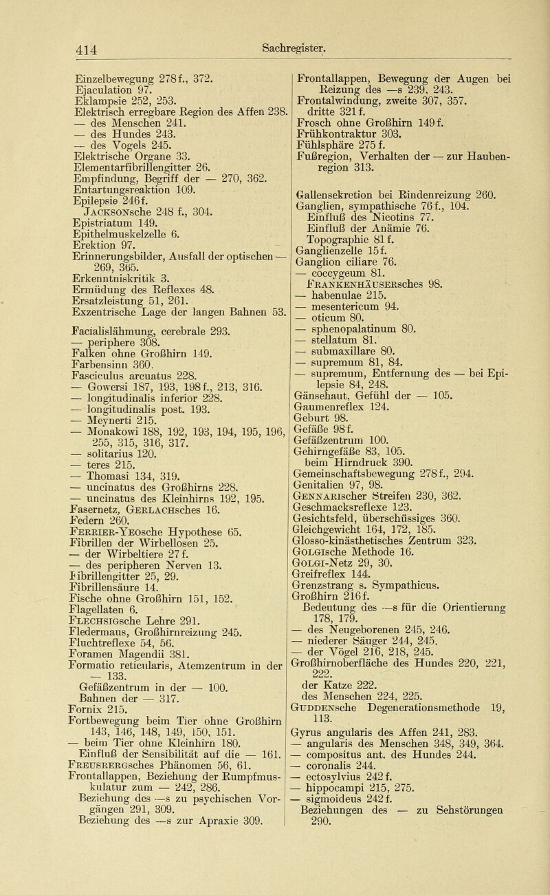 Einzelbewegung 278f., 372. Ejaculation 97. Eklampsie 252, 253. Elektrisch erregbare ßegion des Affen 238. — des Menschen 241. — des Hundes 243. — des Vogels 245. Elektrische Organe 33. Elena entarfibrillengitter 26. Empfindung, Begriff der — 270, 362. Entartungsreaktion 109. Epilepsie 246 f. jACKSONsche 248 f., 304. Epistriatum 149. Epithelmuskelzelle 6. Erektion 97. Erinnerungsbilder, Ausfall der optischen — 269, 365. Erkenntniskritik 3. Ermüdung des Reflexes 48. Ersatzleistung 51, 261. Exzentrische Lage der langen Bahnen 53. Faciahslähmung, cerebrale 293. — periphere 308. Falten ohne Großhirn 149. Farbensinn 360. Fasciculus arcuatus 228. — Gowersi 187, 193, 198 f., 213, 316. — longitudinalis inferior 228. — longitudinalis post. 193. — Meynerti 215. — Monakowi 188, 192, 193, 194, 195, 196, 255, 315, 316, 317. — solitarius 120. — teres 215. — Thomasi 134, 319. — uncinatus des Großhirns 228. — uncinatus des Kleinhirns 192, 195. Fasernetz, GERLACHsches 16. Federn 260. FERßiEE-YEOsche Hypothese 65. Fibrillen der Wirbellosen 25. — der Wirbeltiere 27 f. — des peripheren Nerven 13. Sibrillengitter 25, 29. Fibrillensäure 14. Fische ohne Großhirn 151, 152. Flagellaten 6. FLECHSiGsche Lehre 291. Fledermaus, Großhirnreizung 245. Fluchtreflexe 54, 56. Foramen Magendii 381. Formatio reticularis, Atemzentrum in der — 133. Gefäßzentrum in der — 100. Bahnen der — 317. Fornix 215. Fortbewegung beim Tier ohne Großhirn 143, 146, 148, 149, 150, 151. — beim Tier ohne Kleinhirn 180. Einfluß der Sensibilität auf die — 161. FuEUSREEGsches Phänomen 56, 61. Frontallappen, Beziehung der Rumpfmus- kulatur zum — 242, 286. Beziehung des —s zu psychischen Vor- gängen 291, 309. Beziehung des —s zur Apraxie 309. Frontallappen, Bewegung der Augen bei Reizung des —s 239, 243. Frontalwindung, zweite 307, 357. dritte 321 f. Frosch ohne Großhirn 149 f. Frühkontraktur 303. Fühlsphäre 275 f. Fußregion, Verhalten der — zur Hauben- region 313. (xaUen Sekretion bei Rindenreizung 260. Ganglien, sympathische 76f., 104. Einfluß des Nicotins 77. Einfluß der Anämie 76. Topographie 81 f. Ganglienzelle 15 f. Ganglion ciliare 76. — coccygeum 81. FEANKENHÄUSERSChes 98. — habenulae 215. — mesentericum 94. — oticum 80. — sphenopalatinum 80. — stellatum 81. — submaxillare 80. — supremum 81, 84. — supremum, Entfernung des — bei Epi- lepsie 84, 248. Gänsehaut, Gefühl der — 105. Gaumenreflex 124. Geburt 98. Gefäße 98 f. Gefäßzentrum 100. Gehirngefäße 83, 105. beim Hirndruck 390. Gemeinschaftsbewegung 278 f., 294. Genitalien 97, 98. GENXARischer Streifen 230, 362. Geschmacksreflexe 123. Gesichtsfeld, überschüssiges 360. Gleichgewicht 164, 172, 185. Glosso-kinästhetisches Zentrum 323. GoLGische Methode 16. GoLGi-Netz 29, 30. Greifreflex 144. Grenzstrang s. Sympathicus. Großhirn 216 f. Bedeutung des —s für die Orientierung 178, 179. — des Neugeborenen 245, 246. — niederer Säuger 244, 245. — der Vögel 216, 218, 245. Großhirnoberfläche des Hundes 220, 221, 222. der Katze 222. des Menschen 224, 225. GuDDEisrsche Degenerationsmethode 19, 113. Gyrus angularis des Affen 241, 283. — angularis des Menschen 348, 349, 364. — compositus ant. des Hundes 244. — coronalis 244. — ectosylvius 242 f. — hippocampi 215, 275. — sigmoideus 242 f. Beziehungen des — zu Sehstörungen 290.