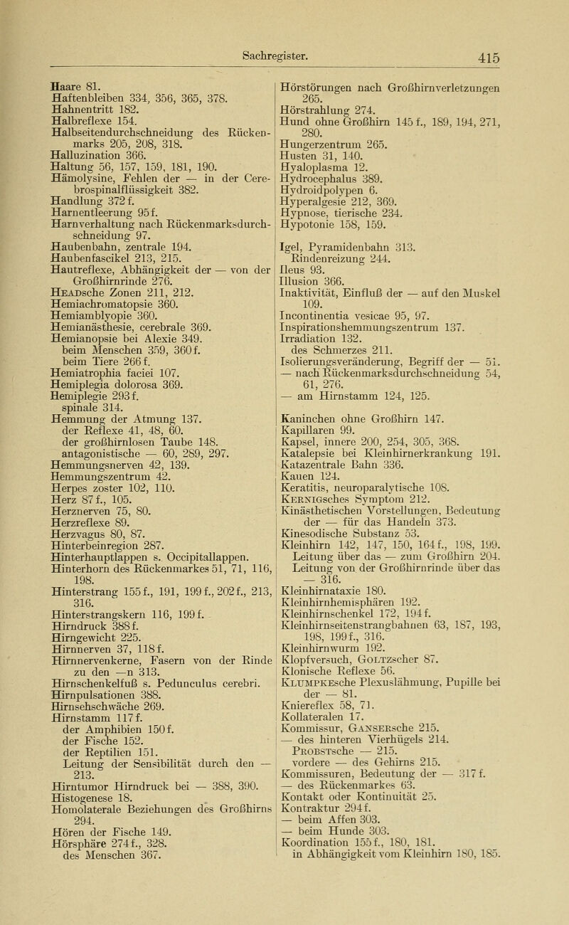 Haare 81. Haftenbleiben 334, 356, 365, 378. Hahnentritt 182. Halbreflexe 154. Halbseitendurchschneidung des Rücken- marks 205, 208, 318. Halluzination 366. Haltung 56, 157, 159, 181, 190. Hämolysine, Fehlen der — in der Cere- brospinalflüssigkeit 382. Handlung 372 f. Harnentleerung 95 f. Harnverhaltung nach Eiickenmarksdurch- schneidung 97. Haubenbahn, zentrale 194. Haubenfascikel 213, 215. Hautreflexe, Abhängigkeit der — von der Großhirnrinde 276. HEADsche Zonen 211, 212. Hemiachrumatopsie 360. Hemiamblyopie 360. Hemianästhesie, cerebrale 369. Hemianopsie bei Alexie 349. beim Menschen 359, 360 f. beim Tiere 266 f. Hemiatrophia faciei 107. Hemiplegia dolorosa 869. Hemiplegie 293 f. spinale 314. Hemmung der Atmung 137. der Reflexe 41, 48, 60. der großhirnlosen Taube 148. antagonistische — 60, 289, 297. Hemmungsnerven 42, 139. Hemmungszentrum 42. Herpes zoster 102, 110. Herz 87 f., 105. Herznerven 75, 80. Herzreflexe 89. Herzvagus 80, 87. Hinterbeinregion 287. Hinterhauptlappen s. Occipitallappen. Hinterhorn des Rückenmarkes 51, 71, 116, 198. Hinterstrang 1551, 191, 1991,2021, 213, 316. Hinterstrangskern 116, 199 f. Hirndruck 3881 Hirngewicht 225. Hirnnerven 37, 1181 Hirnnervenkerne, Fasern von der Rinde zu den —n 313. Hirn schenkelfuß s. Pedunculus cerebri. Hirnpulsationen 388. Hirn sehschwäche 269. Hirnstamm 1171 der Amphibien 1501 der Fische 152. der Reptilien 151. Leitung der Sensibilität durch den — 213. Hirntumor Hirndruck bei — 388, 390. Histogenese 18. Homolaterale Beziehungen des Großhirns 294. Hören der Fische 149. Hörsphäre 274 f., 328. des Menschen 367. Hörstörungen nach Großhirnverletzungen 265. Hörstrahlung 274. Hund ohne Großhirn 145 f., 189, 194, 271, 280. Hungerzentrum 265. Husten 31, 140. Hyaloplasma 12. Hydrocephalus 389. Hydroidpolypen 6. Hyperalgesie 212, 369. Hypnose, tierische 234. Hypotonie 158, 159. Igel, Pyramidenbahn 313. Rindenreizung 244. Ileus 93. Illusion 366. Inaktivität, Einfluß der — auf den Muskel 109. Incontinentia vesicae 95, 97. Inspirationshemmungszentrum 137. Irradiation 132. des Schmerzes 211. Isolierungsveränderung, Begriff der — 51. — nach Rückenmarksdurchschneidung 54, 61, 276. — am Hirnstamm 124, 125. Kaninchen ohne Großhirn 147. Kapillaren 99. Kapsel, innere 200, 254, 305, 368. Katalepsie bei Kleinhirnerkrankung 191. Katazentrale Bahn 336. Kauen 124. Keratitis, neuroparalytische 108. KERNiGsches Symptom 212. Kinästhetischen Vorstellungen, Bedeutung der — für das Handeln 373. Kinesodische Substanz 53. Kleinhirn 142, 147, 150, 1641, 198, 199. Leitung über das — zum Großhirn 204. Leitung von der Großhirnrinde über das — 316. Kleinhirnataxie 180, Kleinhirnhemisphären 192. Kleinhirnschenkel 172, 1941 Kleinhirnseitenstrangbahuen 63, 187, 193, 198, 1991, 316. Kleinhirnwurm 192. Klopfversuch, GoLTZscher 87. Klonische Reflexe 56. KLUMPKEsche Plexuslähmuno-, Pupille bei der — 81. Kniereflex 58, 71 Kollateralen 17. Kommissur, GAjsrsEEsche 215. — des hinteren Vierhügels 214. PROBSTsche — 215. vordere — des Gehirns 215. Kommissuren, Bedeutung der — 3171 — des Rückenmarkes 63. Kontakt oder Kontinuität 25. Kontraktur 294 f. — beim Affen 303. — beim Hunde 303. Koordination 1551, 180, 181. in Abhängigkeit vom Kleinhirn ISO, 185.