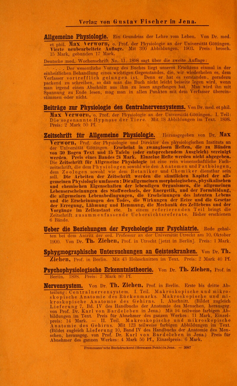 AllgOmeine Physiologie. Ein Orundriss der Lehre vom Leben. Von Dr. med. et phil. Max V erWOrn, o. Prof. der Physiologie an der Universität Göttingen. Tierte neiibearbeitete Auflage. Mit 300 Abbildungen. 1903. Preis: brosch. 15 Mark, gebunden 17 Mark. Deutsche med. Wochenschrift No. 11, 1808 sagt über die zweite Auflage: •. . . Der wesentliche Vorzug des Buches liegt unseres Erachtens einmal in der einheitlichen Behandlung eines wichtigen Gegenstandes, die, wir wiederholen es, dem Verfasser vortrefflich gelungen ist. Denn er hat es verslanden, geradezu packend zu schreiben, so daß man das Buch nicht leicht beiseite legen wird, wenn man irgend einen Abschnitt aus ihm zu lesen angefangen hat. Man wird ihn mit Spannung zu Ende lesen, mag man in allen Punkten mit dem Verfasser überein- stimmen -oder nicht. Beiträge zur Physiologie des Centralnervensystems. von Dr. med. et pwi. Max VerWOril, o. Prof. der Physiologie an der Universität Göttingen. I. Teil: Die sogenannte Hypnose der Tiere. Mit 18 Abbildungen im Text. 1898. Preis: 2 Mark 50 Pf. Zeitschrift itir Allgemeine Physiologie. Herausgegeben von Dr. Max Verworn, Prof. der Physiologie und Direktor des physiologischen Instituts an der Universität Göttingen. Erscheint in zwanglosen Heften, die zu Bänden Ton 30 Bog-en Text und 15 Tafeln (oder entsprechendem Ausgleicli) vereinigt werden. Preis eines Bandes 24 Martc. Einzelne Hefte werden nicht abgegeben. Die Zeitschrift für Allgemeine Physiologie ist eine rein wissenschaftliche Fach- zeitschrift, die demPhysiologen sowohl wie den Anatomen undPathologen, dem Zoologen sowohl wie dem Botaniker und Chemiker dienstbar sein soll. Hie Arbeiten der Zeitschrift werden die sämtlichen Kapitel der all- gemeinen Physiologie umfassen: Die allgemeinen morphologischen, physikalischen und chemischen Eigenschalten der lebendigen Organismen, die allgemeinen Lebenserscheinungen des Stofifwechsels, der Energetik, und der Formbildung, die allgemeinen Lebensbedingungen, die Erscheinungen des latenten Lebens und die Erscheinungen des Todes, die Wirkungen der Reize und die Gesetze der Erregung, Lähmnng und Hemmung, die Mechanik des Zelllebens und der Vorgänge im Zellenstaat etc. In einem referierenden Teil bringt die Zeitschrift zusammenfassende Ueb ersichtsref erate. Bisher erschienen 6 Bände. üeber die Beziehungen der Psychologie zur Psychiatrie. Rede gehai- ten bei dem Auiritt der ord. Professur an der Universität Utrecht am 10. Oktober 1900. Von Dr. Th. Ziehen, Prof, in Utrecht [jetzt in Berlin]. Preis: 1 Mark. Sphygmographische Untersuchungen an Geisteskranken, von Dr. Th. Zielien, Prof. in Berlin. Mit 43 Holzschnitten im Text. Preis: 2 Mark 40 Pf. Psychophysiologische Erkenntnistheorie, von Dr. Th. Ziehen, Prof, in Berlin. 1898. Preis: 2 Mark bO Pf. Nervensystem. Von Dr. Th. Ziehen, Prof. in Berlin. Erste bis dritte Ab- teilung: Gentralnervensystem. I. Teil. Makroskopische und mikro- skopische Anatomie des Rückenmarks. Makroskopische und mi- kroskopische Anatomie des Gehirns. I. Abschnitt. (Bildet zugleich Lieferung 7, Bd. IV des Handbuchs der Anatomie des Menschen, herausgeg. von Prof. Dr. Karl von Bardeleben in Jena.) Mit 94 teilweise farbigen Ab- bildungen im Text. Preis für Abnehmer des ganzen Werkes: 11 Mark, Einzel- preis: 14 Mark. — IL Teil. Makroskopische und mikroskopische Anatomie des Gehirns. Mit 128 teilweise farbigen Abbildungen im Text. (Bildet zugleich Lieferung 10, Band IV des Handbuchs der Anatomie des Men- schen, herausgeg. von Prof. Dr. Karl von Bardeleben in Jena.) Preis für Abnehmer des ganzen Werkes: 4 Mark 50 Pf., Einzelpreis: 6 Mark.