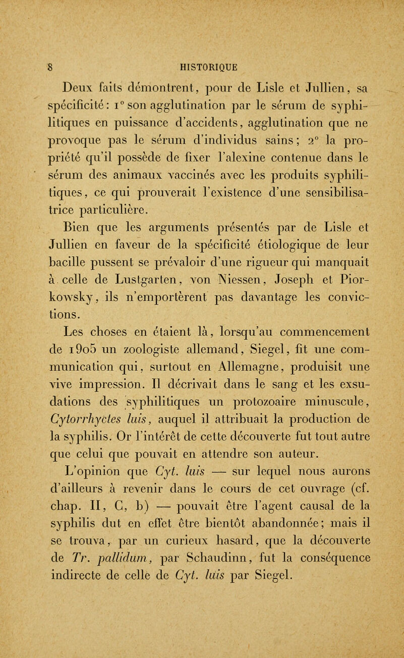 Deux faits démontrent, pour de Lisle et Jullien, sa spécificité: i° son agglutination par le sérum de syphi- litiques en puissance d'accidents, agglutination que ne provoque pas le sérum d'individus sains ; 2° la pro- priété qu'il possède de fixer l'alexine contenue dans le sérum des animaux vaccinés avec les produits syphili- tiques, ce qui prouverait l'existence d'une sensibilisa- trice particulière. Bien que les arguments présentés par de Lisle et Jullien en faveur de la spécificité étiologique de leur bacille pussent se prévaloir d'une rigueur qui manquait à. celle de Lustgarten, von Niessen, Joseph et Pior- kowsky, ils n'emportèrent pas davantage les convic- tions. Les choses en étaient là, lorsqu'au commencement de i9o5 un zoologiste allemand, Siegel, fit une com- munication qui, surtout en Allemagne, produisit une vive impression. Il décrivait dans le sang et les exsu- dations des syphilitiques un protozoaire minuscule, Cytorrhydes luis, auquel il attribuait la production de la syphilis. Or l'intérêt de cette découverte fut tout autre que celui que pouvait en attendre son auteur. L'opinion que Cyt. luis — sur lequel nous aurons d'ailleurs à revenir dans le cours de cet ouvrage (cf. chap. II, G, b) — pouvait être l'agent causal de la syphilis dut en effet être bientôt abandonnée; mais il se trouva, par un curieux hasard, que la découverte de Tr. pallidum, par Schaudinn, fut la conséquence indirecte de celle de Cyt. luis par Siegel.