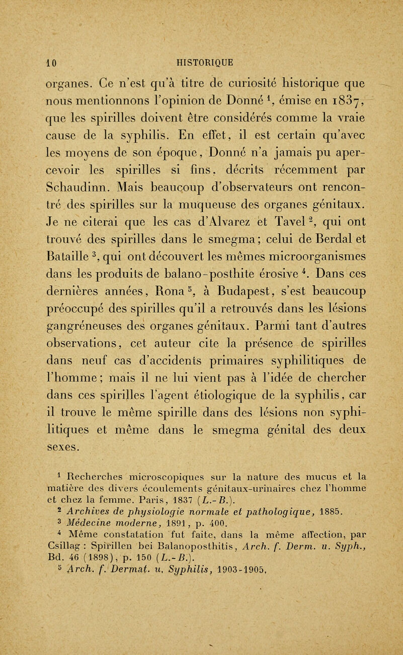 organes. Ce n'est qu'à titre de curiosité historique que nous mentionnons l'opinion de Donné *, émise en 1887, que les spirilles doivent être considérés comme la vraie cause de la syphilis. En effet, il est certain qu'avec les moyens de son époque. Donné n'a jamais pu aper- cevoir les spirilles si fins, décrits récemment par Schaudinn. Mais beaucoup d'observateurs ont rencon- tré des spirilles sur la muqueuse des organes génitaux. Je ne citerai que les cas d'Alvarez et Tavel ^, qui ont trouvé des spirilles dans le smegma; celui de Berdal et Bataille ^, qui ont découvert les mêmes microorganismes dans les produits de balano-posthite érosive '*. Dans ces dernières années, Rona ^, à Budapest, s'est beaucoup préoccupé des spirilles qu'il a retrouvés dans les lésions gangreneuses des organes génitaux. Parmi tant d'autres observations, cet auteur cite la présence de spirilles dans neuf cas d'accidents primaires syphilitiques de l'homme ; mais il ne lui vient pas à l'idée de chercher dans ces spirilles l'agent étiologique de la syphilis, car il trouve le même spirille dans des lésions non syphi- litiques et même dans le smegma génital des deux sexes. 1 Recherches microscopiques sur la nature des mucus et la matière des divers écoulements génitaux-urinaires chez l'homme et chez la femme. Paris, 1837 [L.-B.). 2 Archives de physiologie normale et pathologique, 1885. 3 Médecine moderne, 1891, p. 400. ^ Même constatation fut faite, dans la même affection, par Csillag : Spirillen bei Balanoposthitis, Arch. f. Derm. u. Syph., Bd. 46 (1898), p. 150 (L.-B.). S Arch. f. Dermat. u. Syphilis, 1903-1905,