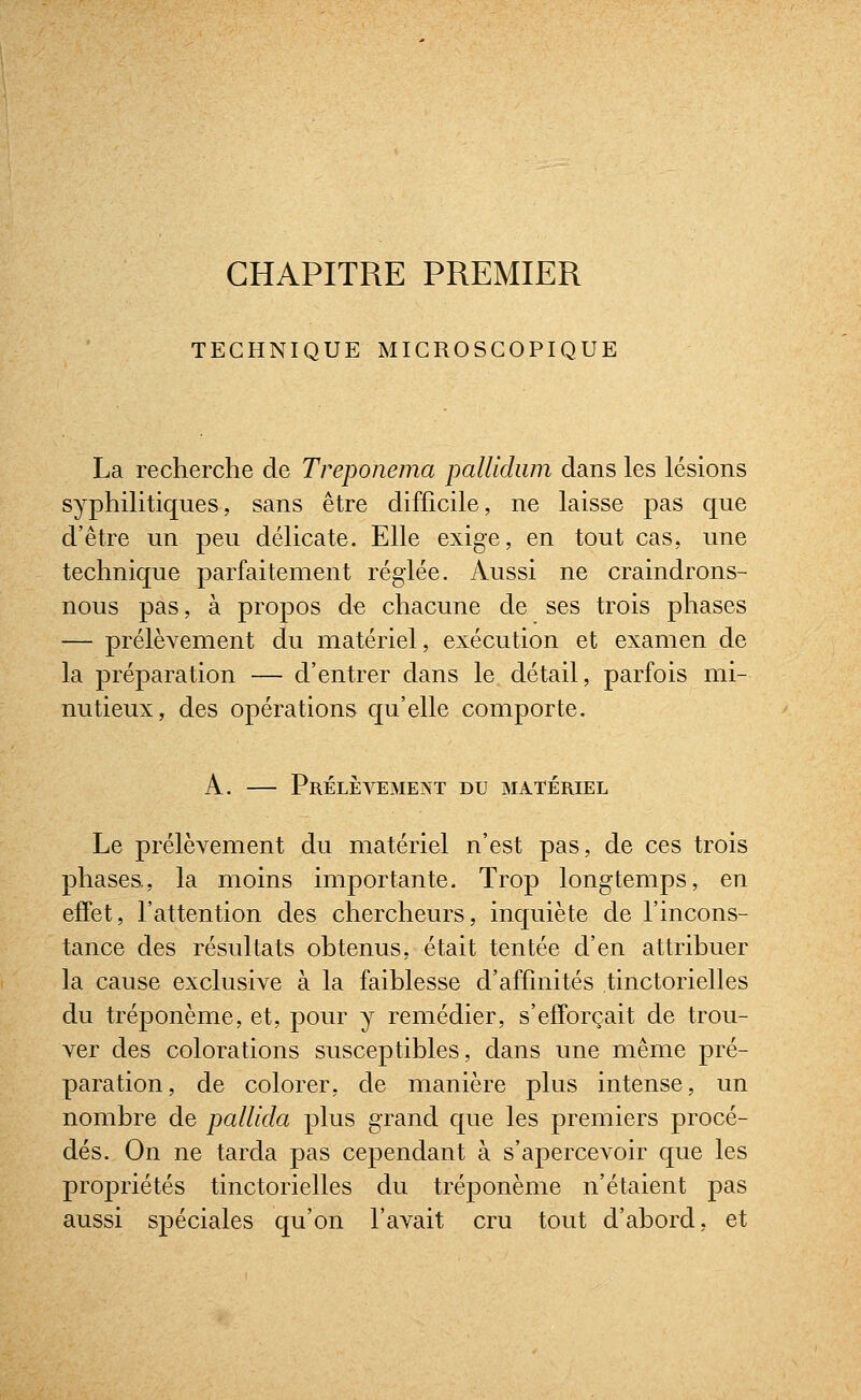 CHAPITRE PREMIER TECHNIQUE MICROSCOPIQUE La recherche de Treponema pallidiim dans les lésions syphilitiques, sans être difficile, ne laisse pas que d'être un peu délicate. Elle exige, en tout cas, une technique parfaitement réglée. Aussi ne craindrons- nous pas, à propos de chacune de ses trois phases — prélèvement du matériel, exécution et examen de la pré]3aration — d'entrer dans le détail, parfois mi- nutieux, des opérations qu'elle comporte. A. — Prélèvement du matériel Le prélèvement du matériel n'est pas, de ces trois phases,, la moins importante. Trop longtemps, en effet, l'attention des chercheurs, inquiète de l'incons- tance des résultats obtenus, était tentée d'en attribuer la cause exclusive à la faiblesse d'affinités tinctorielles du tréponème, et, pour y remédier, s'efforçait de trou- ver des colorations susceptibles, dans une même pré- paration, de colorer, de manière plus intense, un nombre de pallida plus grand que les premiers procé- dés. On ne tarda pas cependant à s'apercevoir que les propriétés tinctorielles du tréponème n'étaient pas aussi spéciales qu'on l'avait cru tout d'abord, et