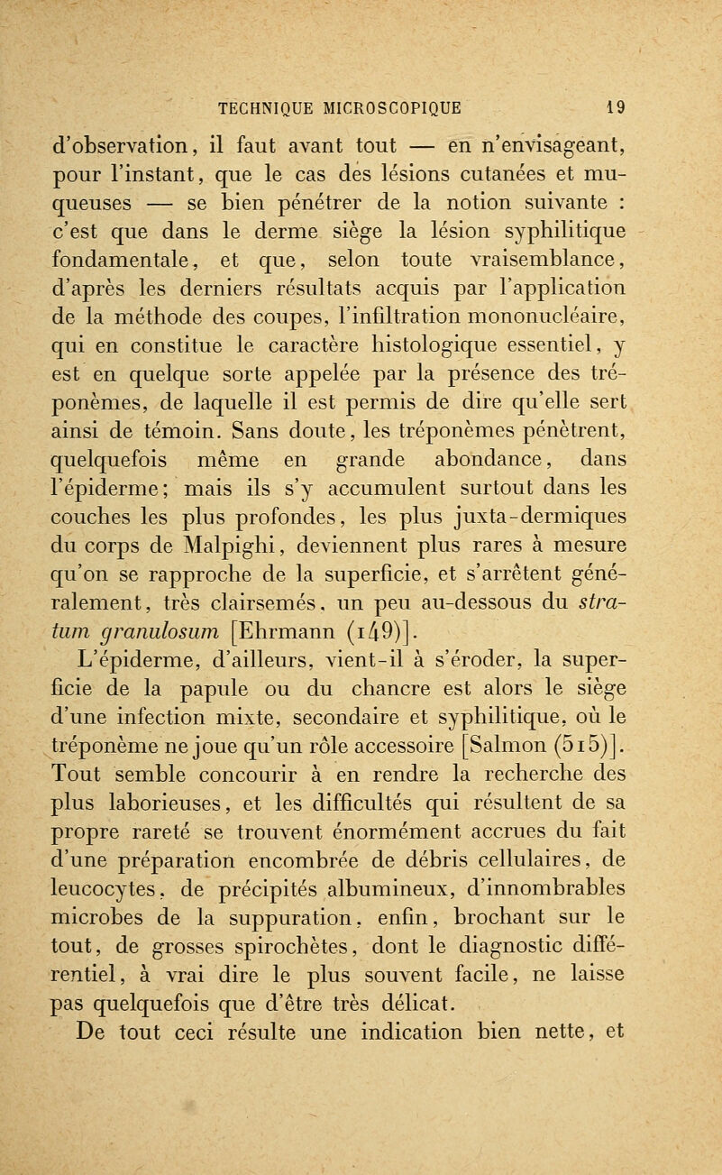 d'observation, il faut avant tout — en n'envisageant, pour l'instant, que le cas des lésions cutanées et mu- queuses — se bien pénétrer de la notion suivante : c'est que dans le derme siège la lésion syphilitique fondamentale, et que, selon toute vraisemblance, d'après les derniers résultats acquis par l'application de la méthode des coupes, l'infûtration mononucléaire, qui en constitue le caractère histologique essentiel, y est en quelque sorte appelée par la présence des tré- ponèmes, de laquelle il est permis de dire qu'elle sert ainsi de témoin. Sans doute, les tréponèmes pénètrent, quelquefois même en grande abondance, dans l'épidémie ; mais ils s'y accumulent surtout dans les couches les plus profondes, les plus juxta-dermiques du corps de Malpighi, deviennent plus rares à mesure qu'on se rapproche de la superficie, et s'arrêtent géné- ralement, très clairsemés, un peu au-dessous du stra- tum granulosum [Ehrmann (i49)]. L'épiderme, d'ailleurs, vient-il à s'éroder, la super- ficie de la papule ou du chancre est alors le siège d'une infection mixte, secondaire et syphilitique, où le tréponème ne joue qu'un rôle accessoire [Salmon (5i5)]. Tout semble concourir à en rendre la recherche des plus laborieuses, et les difficultés qui résultent de sa propre rareté se trouvent énormément accrues du fait d'une préparation encombrée de débris cellulaires, de leucocytes, de précipités albumineux, d'innombrables microbes de la suppuration, enfin, brochant sur le tout, de grosses spirochètes, dont le diagnostic diffé- rentiel, à vrai dire le plus souvent facile, ne laisse pas quelquefois que d'être très délicat. De tout ceci résulte une indication bien nette, et