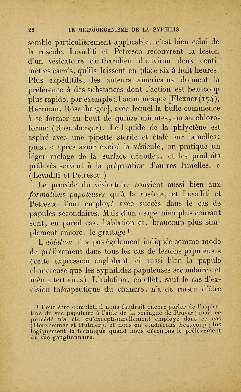 semble particulièrement applicable, c'est bien celui de la roséole. Levaditi et Petresco recouvrent la lésion d'un yésicatoire cantharidien d'environ deux centi- mètres carrés, qu'ils laissent en place six à huit heures. Plus expéditifs, les auteurs américains donnent la préférence à des substances dont l'action est beaucoup plus rapide, par exemple à l'ammoniaque [Flexner(i74)5 Herrman, Rosenberger], avec lequel la bulle commence à se former au bout de quinze minutes, ou au chloro- forme (Rosenberger). Le liquide de la phlyctène est aspiré avec une pipette stérile et étalé sur lamelles; puis, (( après avoir excisé la vésicule, on pratique un léger raclage de la surface dénudée, et les produits prélevés servent à la préparation d'autres lamelles. » ( Levaditi et Petresco. ) Le procédé du vésicatoire convient aussi bien aux formations papiileuses qu'à la roséole, et Levaditi et Petresco l'ont employé avec succès dans le cas de papules secondaires. Mais d'un usage bien plus courant sont, en pareil cas, l'ablation et, beaucoup plus sim- plement encore, le grattage *. h'ablation n'est pas également indiquée comme mode de prélèvement dans tous les cas de lésions papuleuses (cette expression englobant ici aussi bien la papule chancreuse que les syphilides papuleuses secondaires et même tertiaires). L'ablation, en effet, sauf le cas d'ex- cision thérapeutique du chancre, n'a de raison d'être 1 Pour être complet, il nous faudrait encore parler de Taspira- tion du suc papulaire à l'aide de la seinngue de Pravaz ; mais ce procédé n'a été qu'exceptionnellement employé dans ce cas (Herxheimer et Hiibner), et nous en étudierons beaucoup plus logiquement la technique quand nous décrirons le prélèvement du suc ganglionnaire.