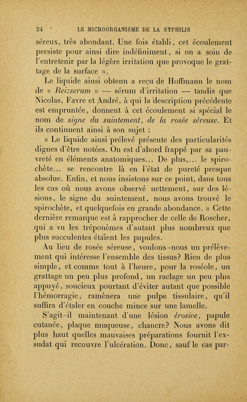 séreux, très abondant. Une fois établi, cet écoulement persiste pour ainsi dire indéfiniment, si on a soin de l'entretenir par la légère irritation que provoque le grat- tage de la surface )). Le liquide ainsi obtenu a reçu de Hoffmann le nom de « Reizsenun )) — sérum d'irritation — tandis que Nicolas, Favre et André, à qui la description précédente est empruntée, donnent à cet écoulement si spécial le nom de signe du suintement, de la rosée séreuse. Et ils continuent ainsi à son sujet : (( Le liquide ainsi prélevé présente des particularités dignes d'être notées. On est d'abord frappé par sa pau- vreté en éléments anatomiques... De plus,... le spiro- chète... se rencontre là en l'état de pureté presque absolue. Enfin, et nous insistons sur ce point, dans tous les cas où nous avons observé nettement, sur des lé- sions, le signe du suintement, nous avons trouvé le spirochète, et quelquefois en grande abondance. » Cette dernière remarque est à rapprocher de celle de Roscher, qui a vu les tréponèmes d'autant plus nombreux que plus succulentes étaient les papules. Au lieu de rosée séreuse, voulons-nous un prélève- ment qui intéresse l'ensemble des tissus.^ Rien de plus simple, et comme tout à l'heure, pour la roséole, un grattage un peu plus profond, un raclage un peu plus appuyé, soucieux pourtant d'éviter autant que possible l'hémorragie, ramènera une pulpe tissulaire, qu'il suffira d'étaler en couche mince sur une lamelle. S'agit-il maintenant d'une lésion érosive, papule cutanée, plaque muqueuse, chancre.^ Nous avons dit plus haut quelles mauvaises préparations fournit l'ex- sudât qui recouvre l'ulcération. Donc, sauf le cas par-