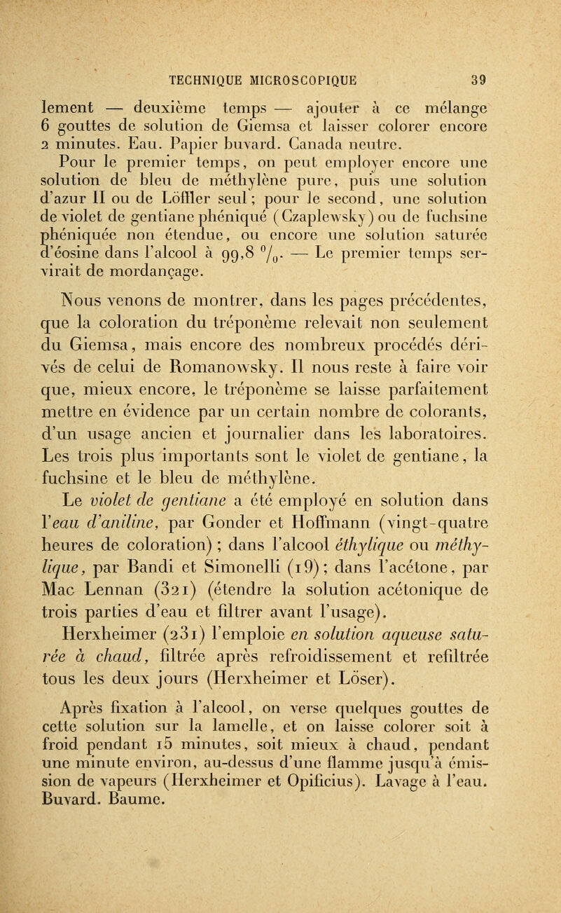 lement — deuxième temps — ajouter à ce mélange 6 gouttes de solution de Giemsa et laisser colorer encore 2 minutes. Eau. Papier buvard. Canada neutre. Pour le premier temps, on peut employer encore une solution de bleu de méthylène pure, puis une solution d'azur II ou de Lofïler seul ; pour le second, une solution de violet de gentiane phéniqué (Gzaplewsky) ou de fuchsine phéniquée non étendue, ou encore une solution saturée d'éosine dans l'alcool à 99,8 ^j^. — Le premier temps ser- virait de mordançage. Nous venons de montrer, dans les pages précédentes, que la coloration du tréponème relevait non seulement du Giemsa, mais encore des nombreux procédés déri- vés de celui de RomanoAvsky. Il nous reste à faire voir que, mieux encore, le tréponème se laisse parfaitement mettre en évidence par un certain nombre de colorants, d'un usage ancien et journalier dans les laboratoires. Les trois plus importants sont le violet de gentiane, la fuchsine et le bleu de méthylène. Le violet de gentiane a été employé en solution dans Yeaii d'aniline, par Gonder et Hoffmann (vingt-quatre heures de coloration) ; dans l'alcool éthylique ou méthy- liqiie, par Bandi et Simonelli (i9); dans l'acétone, par Mac Lennan (321) (étendre la solution acétonique de trois parties d'eau et filtrer avant l'usage). Herxheimer (281) l'emploie en solution aqueuse satu- rée à chaud, filtrée après refroidissement et refiltrée tous les deux jours (Herxheimer et Lôser). Après fixation à l'alcool, on verse quelques gouttes de cette solution sur la lamelle, et on laisse colorer soit à froid pendant i5 minutes, soit mieux à chaud, pendant une minute environ, au-dessus d'une flamme jusqu'à émis- sion de vapeurs (Herxheimer et Opificius). Lavage à l'eau. Buvard. Baume.