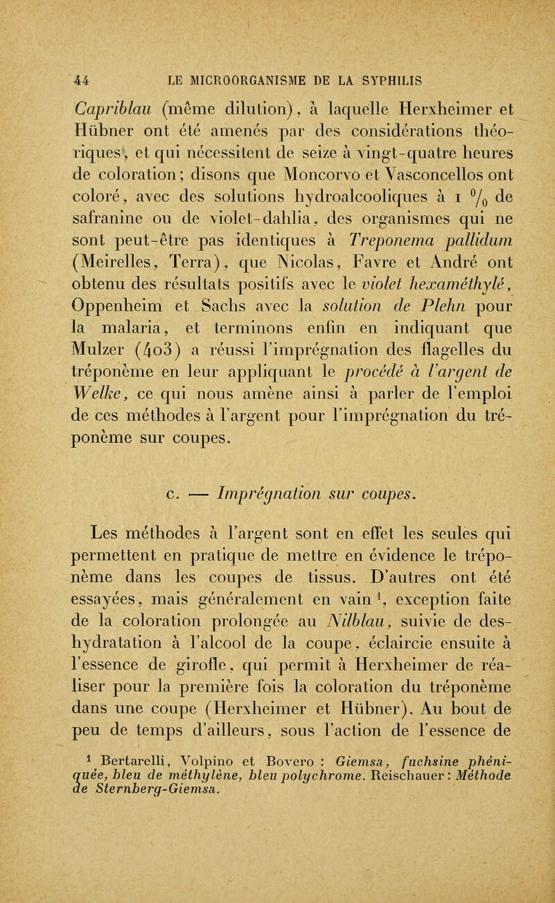 Capriblaii (même dilution), à laquelle Herxheimer et Hûbner ont été amenés par des considérations théo- riques, et qui nécessitent de seize à vingt-quatre heures de coloration ; disons que Moncorvo et Vasconcellos ont coloré, avec des solutions hydroalcooliques à i °/q de safranine ou de violet-dahlia, des organismes qui ne sont peut-être pas identiques à Treponema pallidum (Meirelles, Terra), que Nicolas, Favre et André ont obtenu des résultats positifs avec le violet hexaméthylé, Oppenheim et Sachs avec la solution de Plehn pour la malaria, et terminons enfin en indiquant que Mulzer (4o3) a réussi l'imprégnation des flagelles du tréponème en leur appliquant le procédé à l'argent de Welke, ce qui nous amène ainsi à parler de l'emploi de ces méthodes à l'argent pour l'imprégnation du tré- ponème sur coupes. c. Imprégnation sur coupes. Les méthodes à l'argent sont en effet les seules qui permettent en pratique de mettre en évidence le trépo- nème dans les coupes de tissus. D'autres ont été essayées, mais généralement en vain ^ exception faite de la coloration prolongée au Nilhlau, suivie de des- hydratation à l'alcool de la coupe, éclaircie ensuite à l'essence de girofle, qui permit à Herxheimer de réa- liser pour la première fois la coloration du tréponème dans une coupe (Herxheimer et Hlibner). Au bout de peu de temps d'ailleurs, sous l'action de l'essence de 1 Bertarelli, Volpino et Bovero : Giemsa, fuchsine phéni- uée, bleu de méthylé '' ' ' - - le Sternberff-Giemsa. quée, bleu de méthylène, bleu polychrome. Reischauev : Méthode