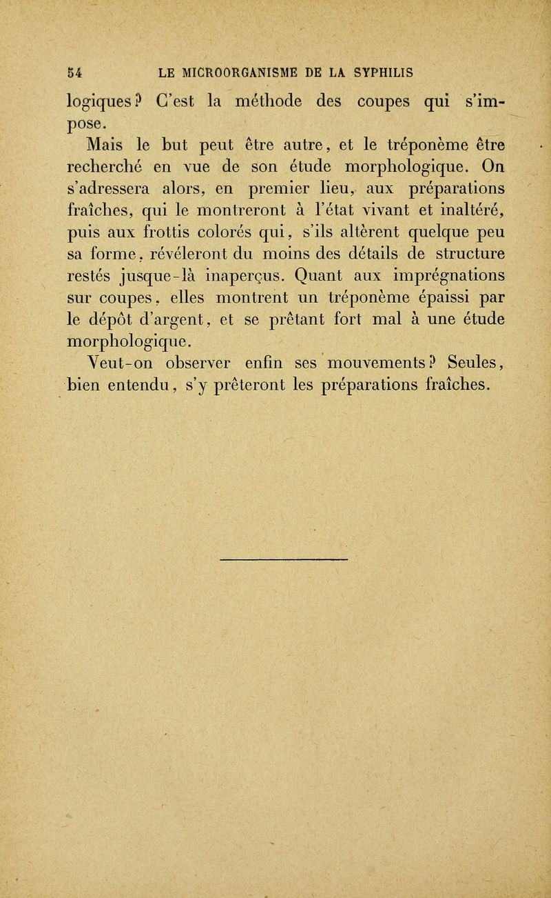 logiques ? C'est la méthode des coupes qui s'im- pose. Mais le but peut être autre, et le tréponème être recherché en vue de son étude morphologique. On s'adressera alors, en premier lieu, aux préparations fraîches, qui le montreront à l'état vivant et inaltéré, puis aux frottis colorés qui, s'ils altèrent quelque peu sa forme, révéleront du moins des détails de structure restés jusque-là inaperçus. Quant aux imprégnations sur coupes, elles montrent un tréponème épaissi par le dépôt d'argent, et se prêtant fort mal à une étude morphologique. Veut-on observer enfin ses mouvements? Seules, bien entendu, s'y prêteront les préparations fraîches.