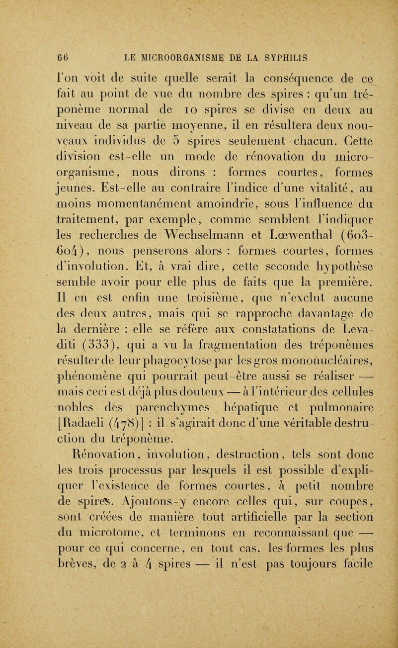 l'on voit de suite quelle serait la conséquence de ce fait au point de vue du nombre des spires : qu'un tré- ponème normal de lo spires se divise en deux au niveau de sa partie moyenne, il en résultera deux nou- veaux individus de 5 spires seulement chacun. Cette division est-elle un mode de rénovation du micro- organisme, nous dirons : formes courtes, formes jeunes. Est-elle au contraire l'indice d'une vitalité, au moins momentanément amoindrie, sous l'influence du traitement, par exemple, comme semblent l'indiquer les recherches de Wechselmann et Lœwenthal (6o3- ■6o/i), nous penserons alors : formes courtes, formes d'involution. Et, à vrai dire, cette seconde hypothèse semble avoir pour elle plus de faits que la première. Il en est enfin une troisième, que n'exclut aucune des deux autres, mais qui se rapproche davantage de la dernière : elle se réfère aux constatations de Leva- diti (333), qui a vu la fragmentation des tréponèmes résulter de leur phagocytose par les gros mononucléaires, phénomène qui pourrait peut-être aussi se réaliser — mais ceci est déjà plus douteux — à l'intérieur des cellules •nobles des parenchymes hépatique et pulmonaire [Radaeli (478)] : il s'agirait donc d'une véritable destru- ction du tréponème. Rénovation, involution, destruction, tels sont donc les trois processus par lesquels il est possible d'expli- quer l'existence de formes courtes, à petit nombre de spire:^. Ajoutons-y encore celles qui, sur coupes, sont créées de manière tout artificielle par la section du microtome, et terminons en reconnaissant que—- pour ce qui concerne, en tout cas, les formes les plus brèves, de 2 à 4 spires — il n'est pas toujours facile