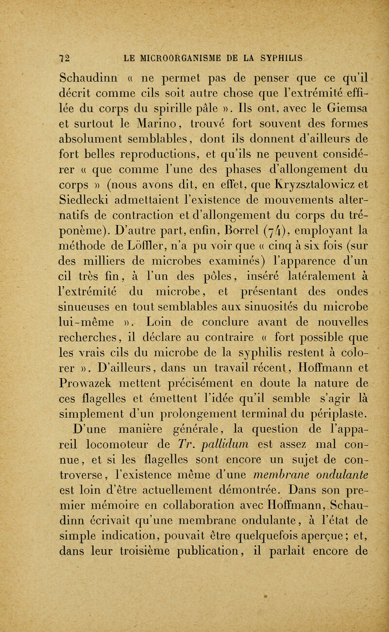 Schaudinn a ne permet pas de penser que ce qu'il décrit comme cils soit autre chose que l'extrémité effi- lée du corps du spirille pâle ». Ils ont, avec le Giemsa et surtout le Marino, trouvé fort souvent des formes absolument semblables, dont ils donnent d'ailleurs de fort belles reproductions, et qu'ils ne peuvent considé- rer « que comme l'une des phases d'allongement du corps )) (nous avons dit, en effet, que KryzsztaloAvicz et Siedlecki admettaient l'existence de mouvements alter- natifs de contraction et d'allongement du corps du tré- ponème). D'autre part, enfin, BoiTel {jk), employant la méthode de Lôlïler, n'a pu voir que (( cinq à six fois (sur des milliers de microbes examinés) l'apparence d'un cil très fin, à l'un des pôles, inséré latéralement à l'extrémité du microbe, et présentant des ondes sinueuses en tout semblables aux sinuosités du microbe lui-même )). Loin de conclure avant de nouvelles recherches, il déclare au contraire « fort possible que les vrais cils du microbe de la syphilis restent à colo- rer )). D'ailleurs, dans un travail récent, Hoffmann et ProAvazek mettent précisément en doute la nature de ces flagelles et émettent l'idée qu'il semble s'agir là simplement d'un prolongement terminal du périplaste. D'une manière générale, la question de l'appa- reil locomoteur de Tr. pallidiim est assez mal con- nue, et si les flagelles sont encore un sujet de con- troverse , l'existence même d'une membrane ondulante est loin d'être actuellement démontrée. Dans son pre- mier mémoire en collaboration avec Hoffmann, Schau- dinn écrivait qu'une membrane ondulante, à l'état de simple indication, pouvait être quelquefois aperçue ; et, dans leur troisième publication, il parlait encore de