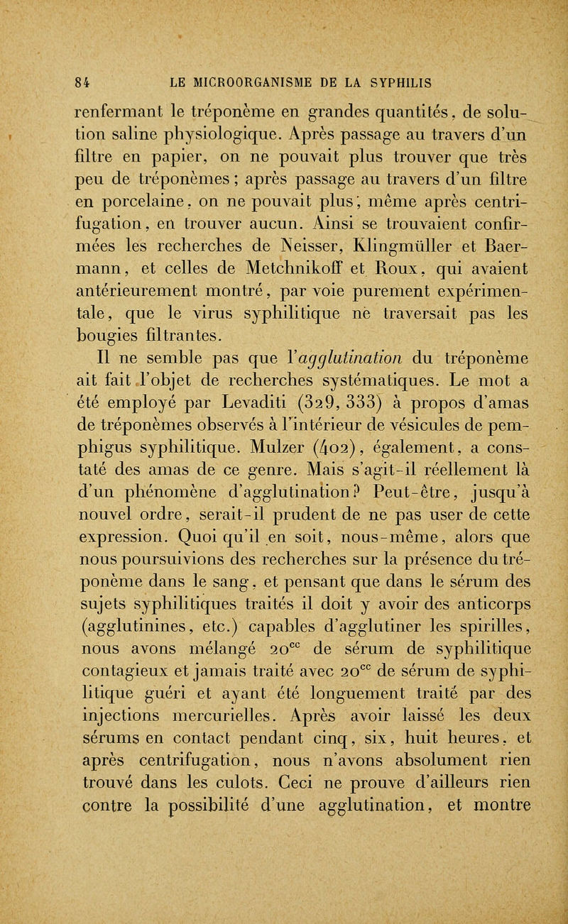 renfermant le tréponème en grandes quantités, de solu- tion saline physiologique. Après passage au travers d'un filtre en papier, on ne pouvait plus trouver que très peu de tréponèmes ; après passage au travers d'un filtre en porcelaine, on ne pouvait plus ; même après centri- fugation, en trouver aucun. Ainsi se trouvaient confir- mées les recherches de Neisser, Klingmtiller et Baer- mann, et celles de MetchnikofT et Roux, qui avaient antérieurement montré, par voie purement expérimen- tale, que le virus syphilitique ne traversait pas les bougies filtrantes. Il ne semble pas que l'agglutination du tréponème ait fait l'objet de recherches systématiques. Le mot a été employé par Levaditi (329, 333) à propos d'amas de tréponèmes observés à l'intérieur de vésicules de pem- phigus syphilitique. Mulzer (4o2), également, a cons- taté des amas de ce genre. Mais s'agit-il réellement là d'un phénomène d'agglutination? Peut-être, jusqu'à nouvel ordre, serait-il prudent de ne pas user de cette expression. Quoi qu'il en soit, nous-même, alors que nous poursuivions des recherches sur la présence du tré- ponème dans le sang, et pensant que dans le sérum des sujets syphilitiques traités il doit y avoir des anticorps (agglutinines, etc.) capables d'agglutiner les spirilles, nous avons mélangé 20^^^ de sérum de syphilitique contagieux et jamais traité avec 20*^^ de sérum de syphi- litique guéri et ayant été longuement traité par des injections mercurielles. Après avoir laissé les deux sérums en contact pendant cinq, six, huit heures, et après centrifugation, nous n'avons absolument rien trouvé dans les culots. Ceci ne prouve d'ailleurs rien contre la possibilité d'une agglutination, et montre