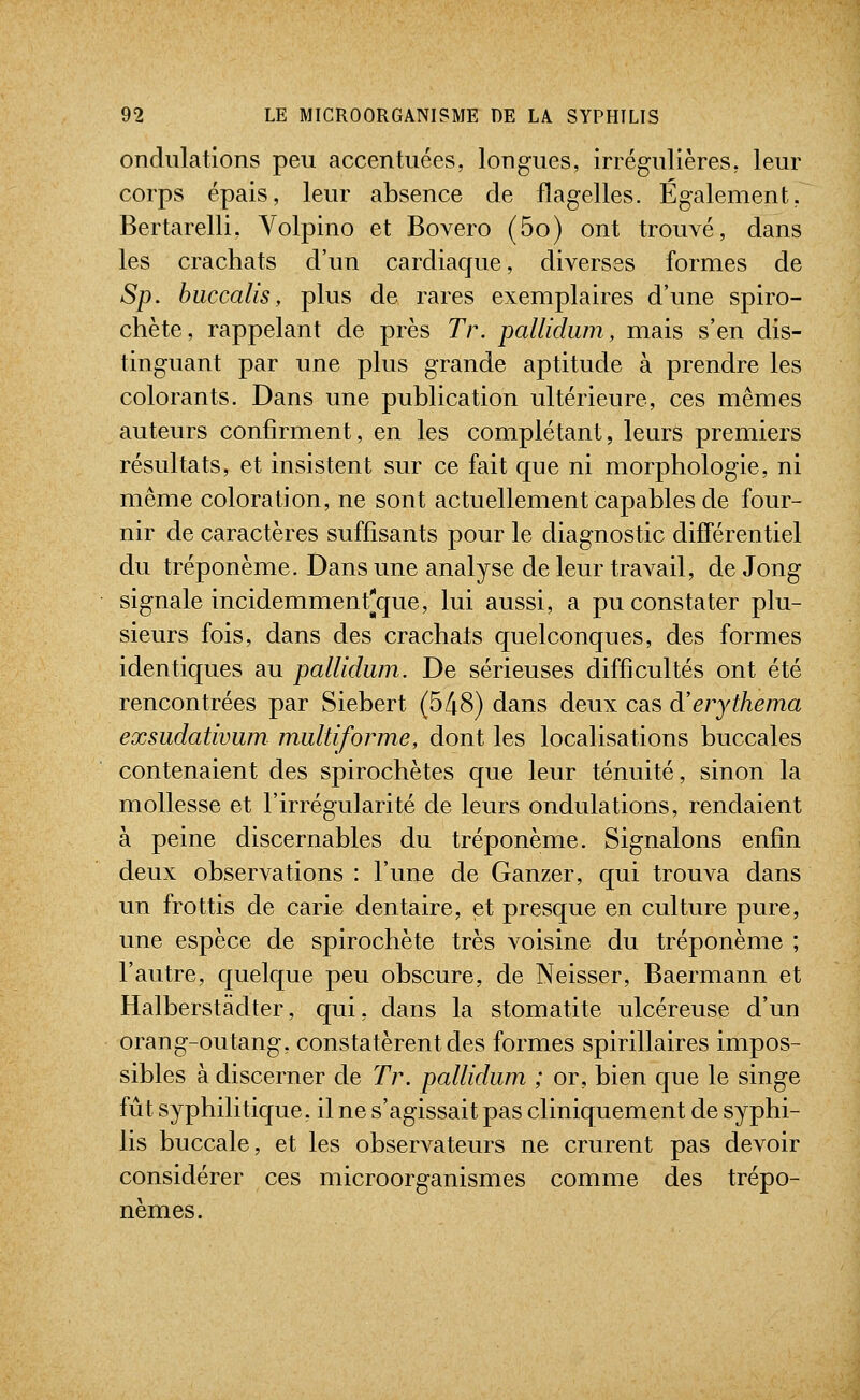 ondulations peu accentuées, longues, irrégulières, leur corps épais, leur absence de flagelles. Également, Bertarelli, Volpino et Bovero (5o) ont trouvé, dans les crachats d'un cardiaque, diverses formes de Sp. huccalis, plus de rares exemplaires d'une spiro- chète, rappelant de près Tr. pallidum, mais s'en dis- tinguant par une plus grande aptitude à prendre les colorants. Dans une publication ultérieure, ces mêmes auteurs confirment, en les complétant, leurs premiers résultats, et insistent sur ce fait que ni morphologie, ni même coloration, ne sont actuellement capables de four- nir de caractères suffisants pour le diagnostic différentiel du tréponème. Dans une analyse de leur travail, de Jong signale incidemment^que, lui aussi, a pu constater plu- sieurs fois, dans des crachats quelconques, des formes identiques au pallidum. De sérieuses difficultés ont été rencontrées par Siebert (5/i8) dans deux cas à'erythema exsudativum multiforme, dont les localisations buccales contenaient des spirochètes que leur ténuité, sinon la mollesse et l'irrégularité de leurs ondulations, rendaient à peine discernables du tréponème. Signalons enfin deux observations : l'une de Ganzer, qui trouva dans un frottis de carie dentaire, et presque en culture pure, une espèce de spirochète très voisine du tréponème ; l'autre, quelque peu obscure, de Neisser, Baermann et Halberstâdter, qui, dans la stomatite ulcéreuse d'un orang-outang, constatèrent des formes spirillaires impos- sibles à discerner de Tr. pallidum ; or, bien que le singe fût syphilitique, il ne s'agissait pas cliniquement de syphi- lis buccale, et les observateurs ne crurent pas devoir considérer ces microorganismes comme des trépo- nèmes.