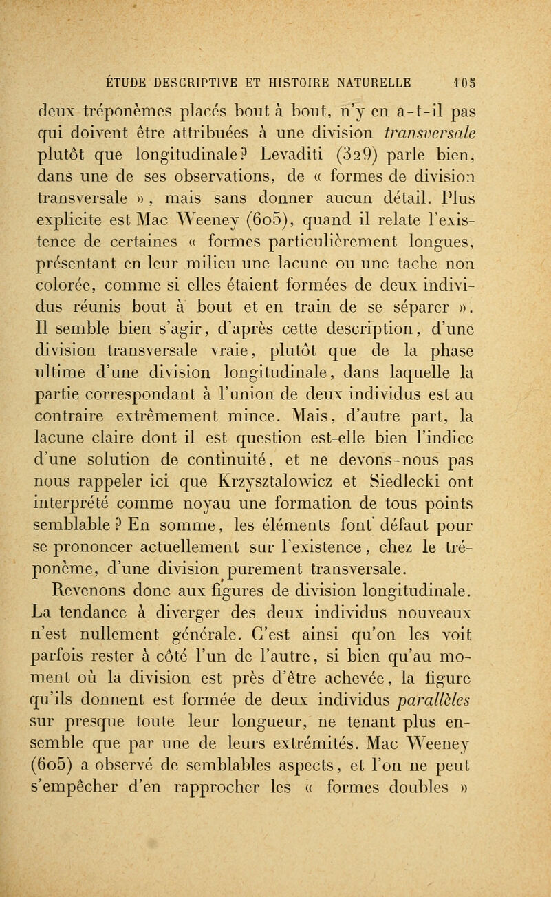 deux tréponèmes placés bouta bout, n'y en a-t-il pas qui doivent être attribuées à une division transversale plutôt que longitudinale? Levaditi (32 9) parle bien, dans une de ses observations, de « formes de division transversale » , mais sans donner aucun détail. Plus explicite est Mac Weeney (6o5), quand il relate l'exis- tence de certaines « formes particulièrement longues, présentant en leur milieu une lacune ou une tache non colorée, comme si elles étaient formées de deux indivi- dus réunis bout à bout et en train de se séparer ». Il semble bien s'agir, d'après cette description, d'une division transversale vraie, plutôt que de la phase ultime d'une division longitudinale, dans laquelle la partie correspondant à l'union de deux individus est au contraire extrêmement mince. Mais, d'autre part, la lacune claire dont il est question est-elle bien l'indice d'une solution de continuité, et ne devons-nous pas nous rappeler ici que Krzysztalowicz et Siedlecki ont interprété comme noyau une formation de tous points semblable } En somme, les éléments font' défaut pour se prononcer actuellement sur l'existence, chez le tré- ponème, d'une division purement transversale. Revenons donc aux figures de division longitudinale. La tendance à diverger des deux individus nouveaux n'est nullement générale. C'est ainsi qu'on les voit parfois rester à côté l'un de l'autre, si bien qu'au mo- ment où la division est près d'être achevée, la ligure qu'ils donnent est formée de deux individus parallèles sur presque toute leur longueur, ne tenant plus en- semble que par une de leurs extrémités. Mac Weeney (6o5) a observé de semblables aspects, et l'on ne peut s'empêcher d'en rapprocher les « formes doubles »