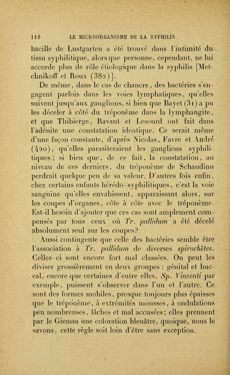 bacille de Lustgarten a été trouvé dans l'intimité du tissu syphilitique, alors que personne, cependant, ne lui accorde plus de rôle étiologique dans la syphilis [Met- chnikofT et Roux (382)]. De même, dans le cas de chancre, des bactéries s'en- gagent parfois dans les voies lymphatiques, qu'elles suivent jusqu'aux ganglions, si bien que Bayet (3i) a pu les déceler à côté du tréponème dans la lymphangite, et que Thibierge, Ravaut et Lesourd ont fait dans l'adénite une constatation identique. Ce serait même d'une façon constante, d'après Nicolas, Favre et André (/i2o), qu'elles parasiteraient les ganglions syphili- tiques ; si bien que, de ce fait, la constatation, au niveau de ces derniers, du tréponème de Schaudinn perdrait quelque peu de sa valeur. D'autres fois enfin, chez certains enfants hérédo-syphilitiques, c'est la voie sanguine qu'elles envahissent, apparaissant alors, sur les coupes d'organes, côte à côte avec le tréponème. Est-il besoin d'ajouter que ces cas sont amplement com- pensés par tous ceux où Tr. pallidum a été décelé absolument seul sur les coupes ? Aussi contingente que celle des bactéries semble être l'association à Tr. pallidum de diverses spirochètes. Celles-ci sont encore fort mal classées. On peut les diviser grossièrement en deux groupes : génital et buc- cal, encore que certaines d'entre elles, Sp. Vincenti par exemple, puissent s'observer dans l'un et l'autre. Ce sont des formes mobiles, presque toujours plus épaisses que le tréponème, à extrémités mousses, à ondulations peu nombreuses, lâches et mal accusées ; elles prennent par le Giemsa une coloration bleuâtre, quoique, nous le savons, cette règle soit loin d'être sans exception.