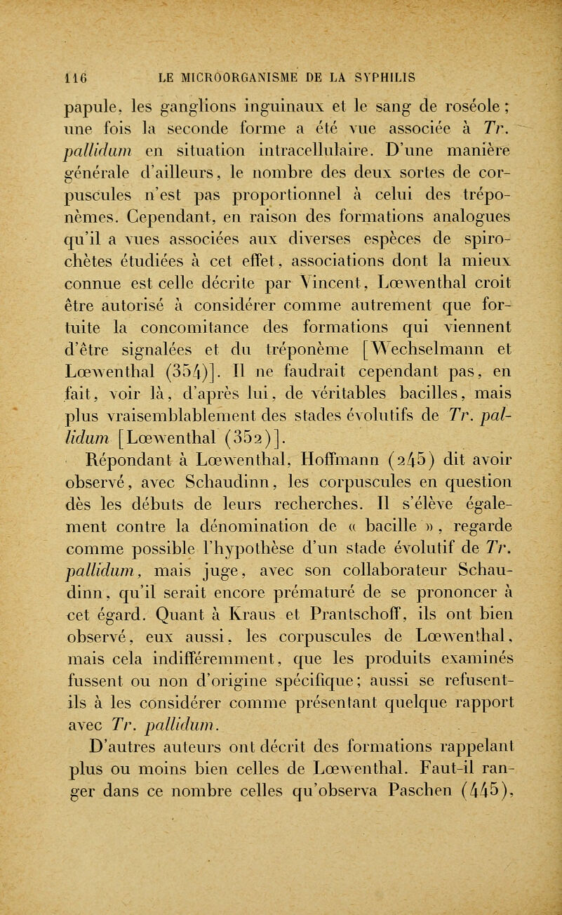 papule, les ganglions inguinaux et le sang de roséole ; une fois la seconde forme a été vue associée à Tr. pallidam en situation intracellulaire. D'une manière générale d'ailleurs, le nombre des deux sortes de cor- puscules n'est pas proportionnel à celui des trépo- nèmes. Cependant, en raison des formations analogues qu'il a vues associées aux diverses espèces de spiro- chètes étudiées à cet effet, associations dont la mieux connue est celle décrite par Vincent, Lœwenthal croit être autorisé à considérer comme autrement que for- tuite la concomitance des formations qui viennent d'être signalées et du tréponème [Wechselmann et LœAventhal (354)]. H ne faudrait cependant pas, en fait, voir là, d'après lui, de véritables bacilles, mais plus vraisemblablement des stades évolutifs de Tr. pal- lidum [Lœwenthal (352)]. Répondant à Lœwenthal, Hoffmann (245) dit avoir observé, avec Schaudinn, les corpuscules en question dès les débuts de leurs recherches. Il s'élève égale- ment contre la dénomination de « bacille » , regarde comme possible l'hypothèse d'un stade évolutif de Tr. pallidam, mais juge, avec son collaborateur Schau- dinn, qu'il serait encore prématuré de se prononcer à cet égard. Quant à Kraus et Prantschoff, ils ont bien observé, eux aussi, les corpuscules de LœAventhal, mais cela indifféremment, que les produits examinés fussent ou non d'origine spécifique; aussi se refusent- ils à les considérer comme présentant quelque rapport avec Tr. palUdiim. D'autres auteurs ont décrit des formations rappelant plus ou moins bien celles de Lœwenthal. Faut-il ran- ger dans ce nombre celles qu'observa Paschen (445),